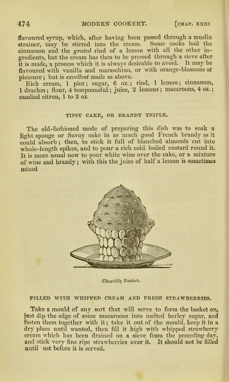 flavoured syrup, which, after having heen passed through a muslin strainer, may be stirred into the cream. Some cooks boil the cinnamon and the grated rind of a lemon with all the other in- gredients, but the cream has then to be pressed through a sieve after it is made, a process which it is always desirable to avoid. It may be flavoured with vanilla and maraschino, or with orange-blossoms at pleasure ; but is excellent made as above. liich cream, 1 pint; sugar, 6 oz.; rind, 1 lemon; cinnamon, 1 drachm; flour, 4 teaspoonsful; juice, 2 lemons ; macaroons, 4 oz.; candied citron, 1 to 2 oz. TIPSY CAKE? OR BRANDY TRIFLE. The old-fashioned mode of preparing this dish was to soak a light sponge or Savoy cake in as much good French brandy as it could absorb ; then, to stick it full of blanched almonds cut into whole-length spikes, and to pour a rich cold boiled custard round it. It is more usual now to pour -white wine over the cake, or a mixture of wine and brandy; with this the juice of half a lemon is sometimes mixed Chantilly Basket. PILLED WITH WHIPPED CREAM AND FRESH STRAWBERRIES. Take a mould of any sort that will serve to form the basket on, just dip the edge of some macaroons into melted barley sugar, and fasten them together with it; take it out of the mould, keep it in a dry place until wanted, then fill it high with whipped strawberry cream which has been drained on a sieve from the preceding day, and stick very fine ripe strawberries over it. It should not be filled until ust before it is served.