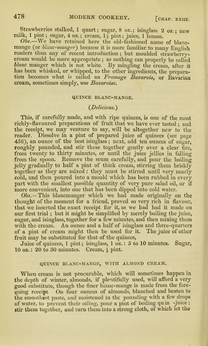 Strawberries stalked, 1 quart; sugar, 8 oz.; isinglass 2 oz.; new milk, 1 pint; sugar, 4 oz.; cream, 1£ pint; juice, 1 lemon. Obs.—We have retained here the old-fashioned name of blanc- mange (or blanc-mauger) because it is more familiar to many English readers than any of recent introduction ; but moulded strawberry- cream would be more appropriate ; as nothing can properly be called blanc manger which is not white. By mingling the cream, after it has been whisked, or whipped, to the other ingredients, the prepara- tion becomes what is called un Fromage Bavarois, or Bavarian cream, sometimes simply, une Bavaroise. QUINCE BLANC-MANGE, (Delicious.) This, if carefully made, and with ripe quinces, is one of the most richly-flavoured preparations of fruit that we have ever tasted ; and the receipt, we may venture to say, will be altogether new to the reader. Dissolve in a pint of prepared juice of quinces (see page 456), an ounce of the best isinglass; next, add ten ounces of sugar, roughly pounded, and stir these together gently over a clear tire, from twenty to thirty minutes, or until the juice jellies in falling from the spoon. Remove the scum carefully, and pour the boiling jelly gradually to half a pint of thick cream, stirring them briskly together as they are mixed: they must be stirred until very nearly cold, and then poured into a mould which has been rubbed in every part with the smallest possible quantity of very pure salad oil, or if more convenient, into one that has been dipped into cold water. Obs. — This blancmanger which we had made originally on the thought of the moment for a friend, proved so very rich in flavour, that we inserted the exact receipt for it, as we had had it made on our first trial ; but it might be simplified by merely boiling the juice, sugar, and isinglass, together for a few minutes, and then mixing them with the cream. An ounce and a half of isinglass and three-quarters of a pint of cream might then be used for it. The juice of other fruit may be substituted for that of the quinces, Juice of quinces, 1 pint; isinglass, 1 oz. : 5 to 10 minutes. Sugar, 10 oz.: 20 to 30 minutes. Cream, £ pint. QUINCE BLANC-MANGE, WITH ALMOND CREAM. When cream is not procurable, which will sometimes happen in the depth of winter, almonds, if plentifully used, will afford a very good substitute, though the finer blanc-mange is made from the fore- going receipt On four ounces of almonds, blanched and beaten to the smoothest paste, and moistened in the pounding with a few drops of water, to prevent their oiling, pour a pint of boiling quin -juice ; stir them together, and turn them into a strong cloth, of which let the