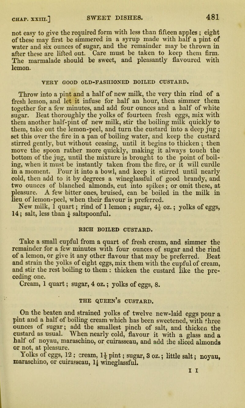 not easy to give the required form with less than fifteen apples ; eight of these may first be simmered in a syrup made with half a pint of water and six ounces of sugar, and the remainder may he thrown in after these are lifted out. Care must be taken to keep them firm. The marmalade should be sweet, and pleasantly flavoured with lemon. VERY GOOD OLD-FASHIONED BOILED CUSTARD. Throw into a pint and a half of new milk, the very thin rind of a fresh lemon, and let it infuse for half an hour, then simmer them together for a few minutes, and add four ounces and a half of white sugar. Beat thoroughly the yolks of fourteen fresh eggs, mix with them another half-pint of new milk, stir the boiling milk quickly to them, take out the lemon-peel, and turn the custard into a deep jug ; set this over the fire in a pan of boiling water, and keep the custard stirred gently, but without ceasing, until it begins to thicken ; then move the spoon rather more quickly, making it always touch the bottom of the jug, until the mixture is brought to the point of boil- ing, when it must be instantly taken from the fire, or it will curdle in a moment. Pour it into a bowl, and keep it stirred until nearly cold, then add to it by degrees a wineglassful of good brandy, and two ounces of blanched almonds, cut into spikes; or omit these, at pleasure. A few bitter ones, bruised, can be boiled in the milk in lieu of lemon-peel, when their flavour is preferred. New milk, 1 quart; rind of 1 lemon ; sugar, 4\ oz.; yolks of eggs, 14; salt, less than £ saltspoonful. RICH BOILED CUSTARD. Take a small cupful from a quart of fresh cream, and simmer the remainder for a few minutes with four ounces of sugar and the rind of a lemon, or give it any other flavour that may be preferred. Beat and strain the yolks of eight eggs, mix them with the cupful of cream, and stir the rest boiling to them : thicken the custard like the pre- ceding one. Cream, 1 quart; sugar, 4 oz.; yolks of eggs, 8. THE queen’s CUSTARD. On the beaten and strained yolks of twelve new-laid eggs pour a pint and a half of boiling cream which has been sweetened, with three ounces of sugar; add the smallest pinch of salt, and thicken the custard as usual. When nearly cold, flavour it with a glass and a half of noyau, maraschino, or cuirasseau, and add :he sliced almonds or not, at pleasure. Yolks of eggs, 12 ; cream, 1£ pint; sugar, 3 oz.; little salt; noyau, maraschino, or cuirasseau, 1| wineglassful. I I