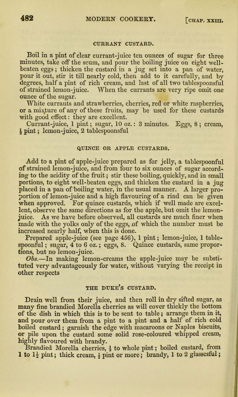 CURRANT CUSTARD. Boil in a pint of clear currant-juice ten ounces of sugar for three minutes, take off the scum, and pour the boiling juice on eight well- beaten eggs; thicken the custard in a jug set into a pan of water, pour it out, stir it till nearly cold, then add to it carefully, and by degrees, half a pint of rich cream, and last of all two tablespoonsful of strained lemon-juice. When the currants are very ripe omit one ounce of the sugar. White currants and strawberries, cherries, red or white raspberries, or a mixture of any of these fruits, may be used for these custards with good effect: they are excellent. Currant-juice, 1 pint; sugar, 10 oz.: 3 minutes. Eggs, 8 ; cream, \ pint; lemon-juice, 2 tablespoonsful QUINCE OR APPLE CUSTARDS. Add to a pint of apple-juice prepared as for jelly, a tablespoonful of strained lemon-juice, and from four to six ounces of sugar accord- ing to the acidity of the fruit; stir these boiling, quickly, and in small portions, to eight well-beaten eggs, and thicken the custard in a jug placed in a pan of boiling water, in the usual manner. A larger pro- portion of lemon-juice and a high flavouring of a rind can be given when approved. For quince custards, which if well made are excel- lent, observe the same directions as for the apple, but omit the lemon- juice. As we have before observed, all custards are much finer when made with the yolks only of the eggs, of which the number must be increased nearly half, when this is done. Prepared apple-juice (see page 456), 1 pint; lemon-juice, 1 table- spoonful ; sugar, 4 to 6 oz.; eggs, 8. Quince custards, same propor- tions, but no lemon-juice. Obs.—In making lemon-creams the apple-juice may be substi- tuted very advantageously for water, without varying the receipt in other respects THE duke’s CUSTARD. Drain well from their juice, and then roll in dry sifted sugar, as many fine brandied Morelia cherries as will cover thickly the bottom of the dish in which this is to be sent to table; arrange them in it, and pour over them from a pint to a pint and a half of rich cold boiled custard; garnish the edge with macaroons or Naples biscuits, or pile upon the custard some solid rose-coloured whipped cream, highly flavoured with brandy. Brandied Morelia cherries, ^ to whole pint; boiled custard, from 1 to H pint; thick cream, \ pint or more; brandy, 1 to 2 glassesful;