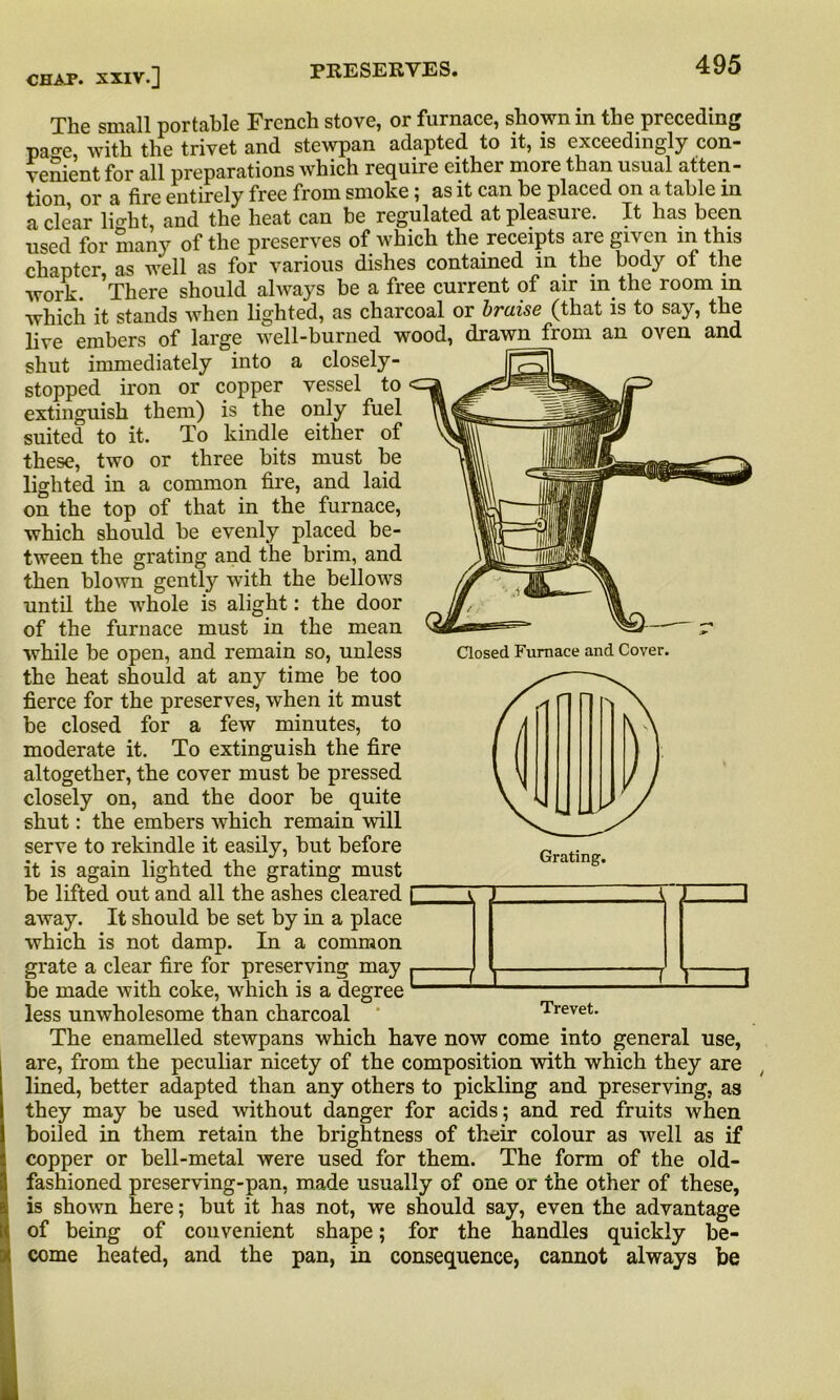 Closed Furnace and Cover. CHAT. XXIV.] The small portable French stove, or furnace, shown in the preceding pao-e with the trivet and stewpan adapted to it, is exceedingly con- venient for all preparations which require either more than usual atten- tion or a fire entirely free from smoke ; as it can be placed on a table in a clear lio-ht, and the heat can be regulated at pleasure. It has been used for many of the preserves of which the receipts are given in this chapter, as well as for various dishes contained in the body of the work. There should always he a free current of air m the room m which it stands when lighted, as charcoal or braise (that is to say, the live embers of large well-burned wood, drawnjrom an oven and shut immediately into a closely- stopped iron or copper vessel to extinguish them) is the only fuel suited to it. To kindle either of these, two or three bits must be lighted in a common fire, and laid on the top of that in the furnace, which should be evenly placed be- tween the grating and the brim, and then blown gently with the bellows until the whole is alight: the door of the furnace must in the mean while be open, and remain so, unless the heat should at any time be too fierce for the preserves, when it must be closed for a few minutes, to moderate it. To extinguish the fire altogether, the cover must be pressed closely on, and the door be quite shut: the embers which remain will serve to rekindle it easily, but before it is again lighted the grating must be lifted out and all the ashes cleared £ away. It should be set by in a place which is not damp. In a common grate a clear fire for preserving may p be made with coke, which is a degree L less unwholesome than charcoal Trevet. The enamelled stewpans which have now come into general use, are, from the peculiar nicety of the composition with which they are lined, better adapted than any others to pickling and preserving, as they may be used without danger for acids; and red fruits when boiled in them retain the brightness of their colour as well as if copper or bell-metal were used for them. The form of the old- fashioned preserving-pan, made usually of one or the other of these, is shown here; but it has not, we should say, even the advantage of being of convenient shape; for the handles quickly be- come heated, and the pan, in consequence, cannot always be