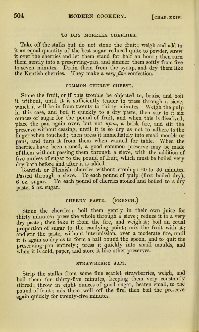 TO DRY MORELLA CHERRIES. Take off the stalks hut do not stone the fruit; weigh and add to it an equal quantity of the best sugar reduced quite to powder, strew it over the cherries and let them stand for half an hour; then turn them gently into a preserving-pan, and simmer them softly from five to seven minutes. Drain them from the syrup, and dry them like the Kentish cherries. They make a very fine confection. COMMON CHERRY CHEESE. Stone the fruit, or if this trouble be objected to, bruise and boil it without, until it is sufficiently tender to press through a sieve, which it will be in from twenty to thirty minutes. Weigh the pulp in this case, and boil it quickly to a dry paste, then stir to it six ounces of sugar for the pound of fruit, and when this is dissolved, place the pan again over, but not upon, a brisk fire, and stir the preserve without ceasing, until it is so dry as not to adhere to the finger when touched ; then press it immediately into small moulds or pans, and turn it from them when wanted for table. When the cherries have been stoned, a good common preserve may be made of them without passing them through a sieve, with the addition of five ounces of sugar to the pound of fruit, which must be boiled very dry both before and after it is added. Kentish or Flemish cherries without stoning: 20 to 30 minutes. Passed through a sieve. To each pound of pulp (first boiled dry), 6 oz. sugar. To each pound of cherries stoned and boiled to a dry paste, 5 oz. sugar. CHERRY PASTE. (FRENCH.) Stone the cherries; boil them gently in their own juice for thirty minutes; press the whole through a sieve; reduce it to a very dry paste; then take it from the fire, and weigh it; boil an equal proportion of sugar to the candying point; mix the fruit with it; and stir the paste, without intermission, over a moderate fire, until it is again so dry as to form a ball round the spoon, and to quit the preserving-pan entirely; press it quickly into small moulds, and when it is cold, paper, and store it like other preserves. STRAWBERRY JAM. Strip the stalks from some fine scarlet strawberries, weigh, and boil them for thirty-five minutes, keeping them very constantly stirred; throw in eight ounces of good sugar, beaten small, to the pound of fruit; mix them well off the fire, then boil the preserve again quickly for twenty-five minutes.