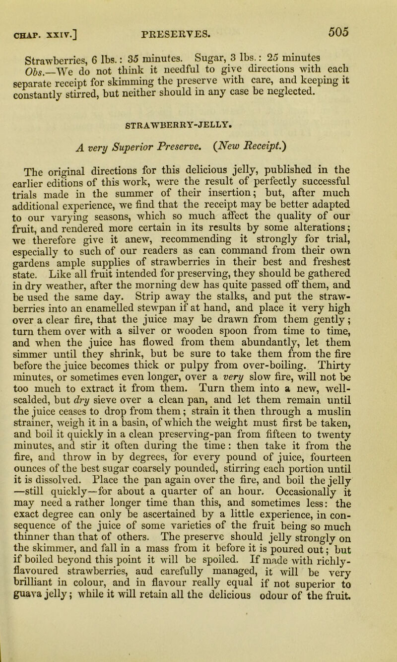 Strawberries, 6 lbs.: 35 minutes. Sugar, 3 lbs.: 25 minutes Obs. We do not think it needful to give directions with each separate receipt for skimming the preserve with care, and keeping it constantly stirred, but neither should in any case be neglected. STRAWBERRY-JELLY. A very Superior Preserve. (New Receipt.') The original directions for this delicious jelly, published in the earlier edifions of this work, were the result of perfectly successful trials made in the summer of their insertion; but, after much additional experience, we find that the receipt may be better adapted to our varying seasons, which so much affect the quality of our fruit, and rendered more certain in its results by some alterations; we therefore give it anew, recommending it strongly for trial, especially to such of our readers as can command from their own gardens ample supplies of strawberries in their best and freshest state. Like all fruit intended for preserving, they should be gathered in dry weather, after the morning dew has quite passed off them, and be used the same day. Strip away the stalks, and put the straw- berries into an enamelled stewpan if at hand, and place it very high over a clear fire, that the juice may be drawn from them gently; turn them over with a silver or wooden spoon from time to time, and when the juice has flowed from them abundantly, let them simmer until they shrink, but be sure to take them from the fire before the juice becomes thick or pulpy from over-boiling. Thirty minutes, or sometimes even longer, over a very slow fire, will not be too much to extract it from them. Turn them into a new, well- scalded, but dry sieve over a clean pan, and let them remain until the juice ceases to drop from them ; strain it then through a muslin strainer, weigh it in a basin, of which the weight must first be taken, and boil it quickly in a clean preserving-pan from fifteen to twenty minutes, and stir it often during the time : then take it from the fire, and throw in by degrees, for every pound of juice, fourteen ounces of the best sugar coarsely pounded, stirring each portion until it is dissolved. Place the pan again over the fire, and boil the jelly —still quickly—for about a quarter of an hour. Occasionally it may need a rather longer time than this, and sometimes less: the exact degree can only be ascertained by a little experience, in con- sequence of the juice of some varieties of the fruit being so much thinner than that of others. The preserve should jelly strongly on the skimmer, and fall in a mass from it before it is poured out; but if boiled beyond this point it will be spoiled. If made with richly- flavoured strawberries, aud carefully managed, it will be very brilliant in colour, and in flavour really equal if not superior to guava jelly; while it will retain all the delicious odour of the fruit
