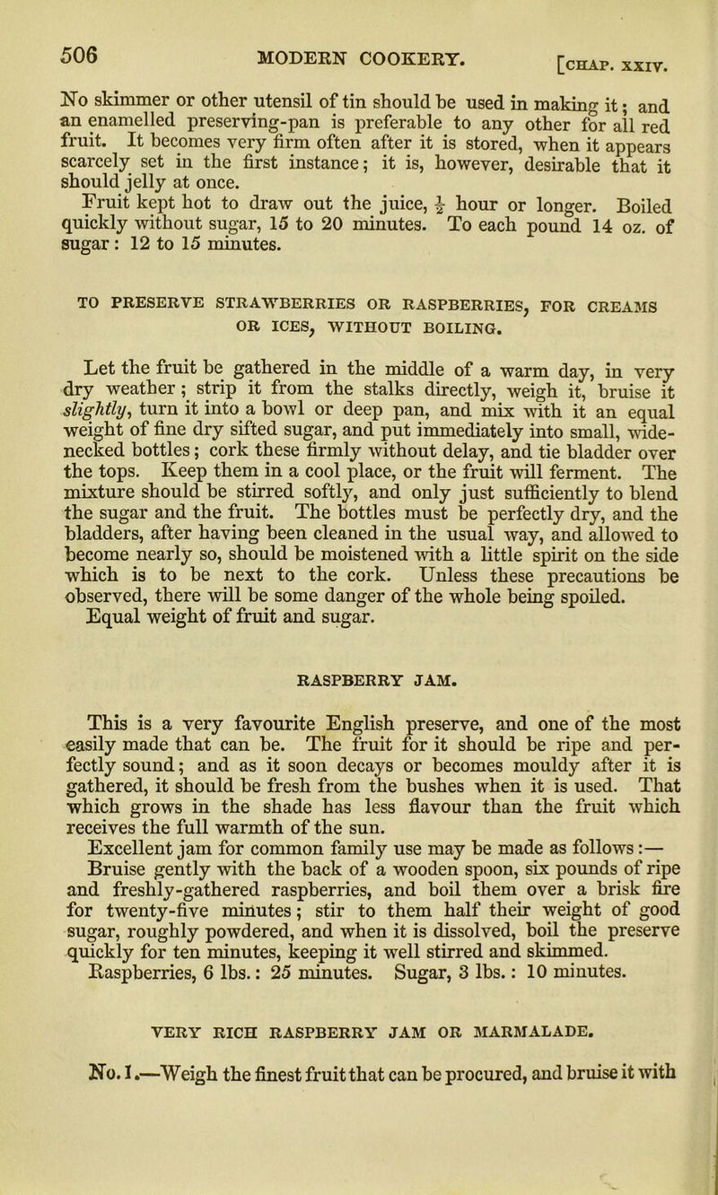 [chap. XXIV. No skimmer or other utensil of tin should he used in making it; and an enamelled preserving-pan is preferable to any other for all red fruit. It becomes very firm often after it is stored, when it appears scarcely set in the first instance; it is, however, desirable that it should jelly at once. Fruit kept hot to draw out the juice, £ hour or longer. Boiled quickly without sugar, 15 to 20 minutes. To each pound 14 oz. of sugar : 12 to 15 minutes. TO PRESERVE STRAWBERRIES OR RASPBERRIES, FOR CREAMS OR ICES, WITHOUT BOILING. Let the fruit be gathered in the middle of a warm day, in very dry weather; strip it from the stalks directly, weigh it, bruise it slightly, turn it into a bowl or deep pan, and mix with it an equal weight of fine dry sifted sugar, and put immediately into small, wide- necked bottles; cork these firmly without delay, and tie bladder over the tops. Keep them in a cool place, or the fruit will ferment. The mixture should be stirred softly, and only just sufficiently to blend the sugar and the fruit. The bottles must be perfectly dry, and the bladders, after having been cleaned in the usual way, and allowed to become nearly so, should be moistened with a little spirit on the side which is to be next to the cork. Unless these precautions be observed, there will be some danger of the whole being spoiled. Equal weight of fruit and sugar. RASPBERRY JAM. This is a very favourite English preserve, and one of the most easily made that can be. The fruit for it should be ripe and per- fectly sound; and as it soon decays or becomes mouldy after it is gathered, it should he fresh from the bushes when it is used. That which grows in the shade has less flavour than the fruit which receives the full warmth of the sun. Excellent jam for common family use may be made as follows:— Bruise gently with the back of a wooden spoon, six pounds of ripe and freshly-gathered raspberries, and boil them over a brisk fire for twenty-five minutes; stir to them half their weight of good sugar, roughly powdered, and when it is dissolved, boil the preserve quickly for ten minutes, keeping it well stirred and skimmed. Raspberries, 6 lbs.: 25 minutes. Sugar, 3 lbs.: 10 minutes. VERY RICH RASPBERRY JAM OR MARMALADE. No. 1.—Weigh the finest fruit that can be procured, and bruise it with i