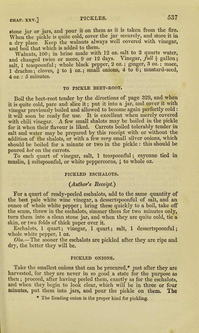 stone jar or jars, and pour it on them as it is taken from the fire. When the pickle is quite cold, cover the jar securety, and store it in a dry place. Keep the walnuts always well covered with vinegar, and boil that which is added to them. Walnuts, 100; in brine made with 12 oz. salt to 2 quarts water, and changed twice or more, 9 or 12 days. Vinegar, full £ gallon; salt, 1 teaspoonful; whole black pepper, 2 oz.; ginger, 3 oz.; mace, 1 drachm; cloves, i to h oz.; small onions, 4 to 6; mustard-seed, 4 oz.: 5 minutes. TO PICKLE BEET-ROOT. Boil the beet-root tender by the directions of page 329, and when it is quite cold, pare and slice it; put it into a jar, and cover it with vinegar previously boiled and allowed to become again perfectly cold: it will soon be ready for use. It is excellent when merely covered with chili vinegar. A few small shalots may be boiled in the pickle for it when their flavour is liked. Carrots boiled tolerably tender in salt and water may be prepared by this receipt with or without the addition of the shalots, or with a few very small silver onions, which should be boiled for a minute or two in the pickle : this should be poured hot on the carrots. To each quart of vinegar, salt, 1 teaspoonful; cayenne tied in muslin, \ saltspoonful, or white peppercorns, i to whole oz. PICKLED ESCHALOTS. (Author's Receipt.) For a quart of ready-peeled eschalots, add to the same quantity of the best pale white wine vinegar, a dessertspoonful of salt, and an ounce of whole white pepper; bring these quickly to a boil, take off the scum, throw in the eschalots, simmer them for two minutes only, turn them into a clean stone jar, and when they are quite cold, tie a skin, or two folds of thick paper over it. Eschalots, 1 quart; vinegar, 1 quart; salt, 1 dessertspoonful; whole white pepper, 1 oz. Ohs.—The sooner the eschalots are pickled after they are ripe and dry, the better they will be. PICKLED ONIONS. Take the smallest onions that can be procured,* just after they are harvested, for they are never in so good a state for the purpose as then ; proceed, after having peeled them, exactly as for the eschalots, and when they begin to look clear, which will be in three or four minutes, put them into jars, and pour the pickle on them. The * The Leading onion is the proper kind for pickling.