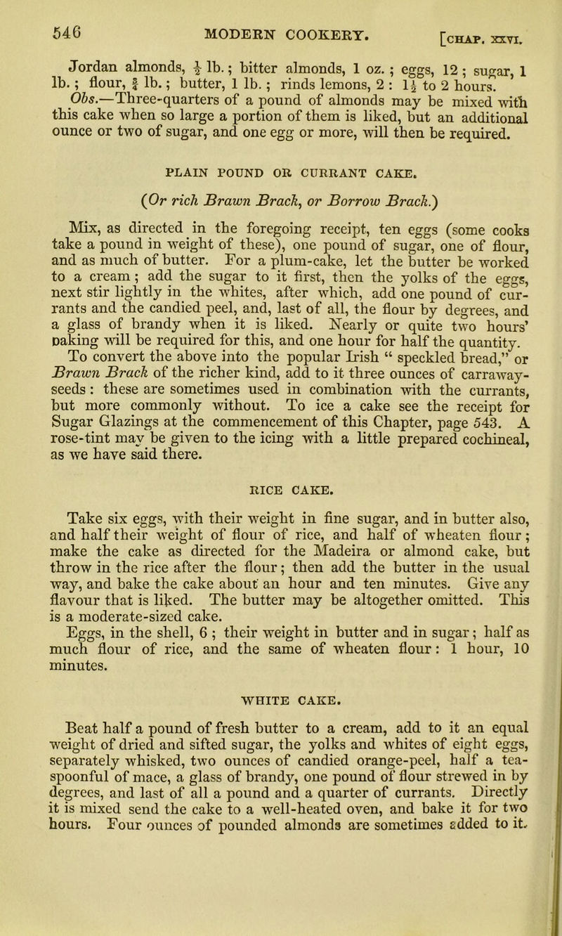 Jordan almonds, £ lb.; bitter almonds, 1 oz. ; eggs, 12; sugar, 1 lb. ; flour, £ lb.; butter, 1 lb.; rinds lemons, 2 : 1± to 2 hours] Obs.—Three-quarters of a pound of almonds may be mixed with this cake when so large a portion of them is liked, but an additional ounce or two of sugar, and one egg or more, will then be required. PLAIN POUND OR CURRANT CAKE. (Or rich Brawn Brack, or Borrow Brack.) Mix, as directed in the foregoing receipt, ten eggs (some cooks take a pound in weight of these), one pound of sugar, one of flour, and as much of butter. For a plum-cake, let the butter be worked to a cream; add the sugar to it first, then the yolks of the eggs, next stir lightly in the whites, after which, add one pound of cur- rants and the candied peel, and, last of all, the flour by degrees, and a glass of brandy when it is liked. Nearly or quite two hours’ Daking will be required for this, and one hour for half the quantity. To convert the above into the popular Irish “ speckled bread,” or Brawn Brack of the richer kind, add to it three ounces of carraway- seeds : these are sometimes used in combination with the currants, but more commonly without. To ice a cake see the receipt for Sugar Glazings at the commencement of this Chapter, page 543. A rose-tint may be given to the icing with a little prepared cochineal, as we have said there. RICE CAKE. Take six eggs, with their weight in fine sugar, and in butter also, and half their weight of flour of rice, and half of wheaten flour; make the cake as directed for the Madeira or almond cake, but throw in the rice after the flour; then add the butter in the usual way, and bake the cake about an hour and ten minutes. Give any flavour that is liked. The butter may be altogether omitted. This is a moderate-sized cake. Eggs, in the shell, 6 ; their weight in butter and in sugar; half as much flour of rice, and the same of wheaten flour: 1 hour, 10 minutes. WHITE CAKE. Beat half a pound of fresh butter to a cream, add to it an equal weight of dried and sifted sugar, the yolks and whites of eight eggs, separately whisked, two ounces of candied orange-peel, half a tea- spoonful of mace, a glass of brand}*-, one pound of flour strewed in by degrees, and last of all a pound and a quarter of currants. Directly it is mixed send the cake to a well-heated oven, and bake it for two hours. Four ounces of pounded almonds are sometimes added to it.