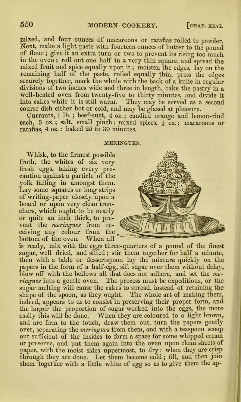 mixed, and four ounces of macaroons or ratafias rolled to powder. Next, make a light paste with fourteen ounces of butter to the pound of flour ; give it an extra turn or two to prevent its rising too much in the oven ; roll out one half in a very thin square, and spread the mixed fruit and spice equally upon it; moisten the edges, lay on the remaining half of the paste, rolled equally thin, press the edges securely together, mark the whole with the back of a knife in regular divisions of two inches wide and three in length, bake the pastry in a well-heated oven from twenty-five to thirty minutes, and divide it into cakes while it is still warm. They may be served as a second course dish either hot or cold, and may be glazed at pleasure. Currants, 1 lb. ; beef-suet, 4 oz.; candied orange and lemon-rind each, 3 oz.; salt, small pinch; mixed spices, £ oz.; macaroons or ratafias, 4 oz.: baked 25 to 30 minutes. MERINGUES. Whisk, to the firmest possible froth, the whites of six very fresh eggs, taking every pre- caution against a particle of the yolk falling in amongst them. Lay some squares or long strips of writing-paper closely upon a board or upon very clean tren- chers, which ought to be nearly or quite an inch thick, to pre- vent the meringues from re- ceiving any colour from the bottom of the oven. When all is ready, mix with the eggs three-quarters of a pound of the finest sugar, well dried, and sifted; stir them together for half a minute, then with a table or dessertspoon lay the mixture quickly on the papers in the form of a half-egg, sift sugar over them without delay, blow off with the bellows all that does not adhere, and set the me- ringues into a gentle oven. The process must be expeditious, or the sugar melting will cause the cakes to spread, instead of retaining the shape of the spoon, as they ought. The whole art of making them, indeed, appears to us to consist in preserving their proper form, and the larger the proportion of sugar worked into the eggs, the more easily this will be done. When they are coloured to a light brown, and are firm to the touch, draw them out, turn the papers gently over, separating the meringues from them, and with a teaspoon scoop out sufficient of the insides to form a space for some whipped cream or preserve, and put them again into the oven upon clean sheets of paper, with the moist sides uppermost, to dry: when they are crisp through they are done. Let them become cold; fill, and then join them together with a little white of egg so as to give them the ap-