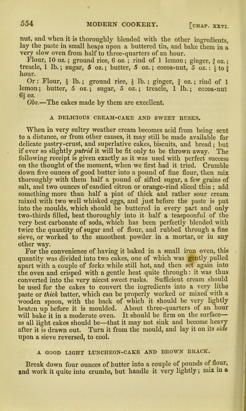 nut, and when it is thoroughly blended with the other ingredients, lay the paste in small heaps upon a buttered tin, and bake them in a very slow oven from half to three-quarters of an hour. Flour, 10 oz.; ground rice, 6 oz.; rind of 1 lemon; ginger, f oz.; treacle, 1 lb.; sugar, 5 oz.; butter, 5 oz.; cocoa-nut, 5 oz.: i to ^ hour. Or : Flour, £ lb.; ground rice, ± lb.; ginger, f oz.; rind of 1 lemon; butter, 5 oz.; sugar, 5 oz.; treacle, 1 lb.; cocoa-nut oz. Obs.—The cakes made by them are excellent. A DELICIOUS CREAM-CAKE AND SWEET RUSKS. When in very sultry weather cream becomes acid from being sent to a distance, or from other causes, it may still be made available for delicate pastry-crust, and superlative cakes, biscuits, and bread; but if ever so slightly putrid it will be fit only to be thrown away. The following receipt is given exactly as it was used with perfect success on the thought of the moment, when we first had it tried. Crumble down five ounces of good butter into a pound of fine flour, then mix thoroughly -with them half a pound of sifted sugar, a few grains of salt, and two ounces of candied citron or orange-rind sliced thin; add something more than half a pint of thick and rather sour cream mixed with two well whisked eggs, and just before the paste is put into the moulds, which should be buttered in every part and only two-thirds filled, heat thoroughly into it half a teaspoonful of the very best carbonate of soda, which has been perfectly blended with twice the quantity of sugar and of flour, and rubbed through a fine sieve, or worked to the smoothest powder in a mortar, or in any other way. For the convenience of having it baked in a small iron oven, this' quantity was divided into two cakes, one of which was gently pulled apart with a couple of forks while still hot, and then set again into the oven and crisped with a gentle heat quite through: it was thus converted into the very nicest sweet rusks. Sufficient cream should be used for the cakes to convert the ingredients into a very lithe paste or thick batter, which can be properly worked or mixed with a wooden spoon, with the back of which it should be very lightly beaten up before it is moulded. About three-quarters of an hour will bake it in a moderate oven. It should be firm on the surface— as all light cakes should be—that it may not sink and become heavy after it is drawn out. Turn it from the mould, and lay it on its side upon a sieve reversed, to cool. A GOOD LIGHT LUNCHEON-CAKE AND BROWN BRACK. Break down four ounces of butter into a couple of pounds of flour, and work it quite into crumbs, but handle it very lightly; mix in a