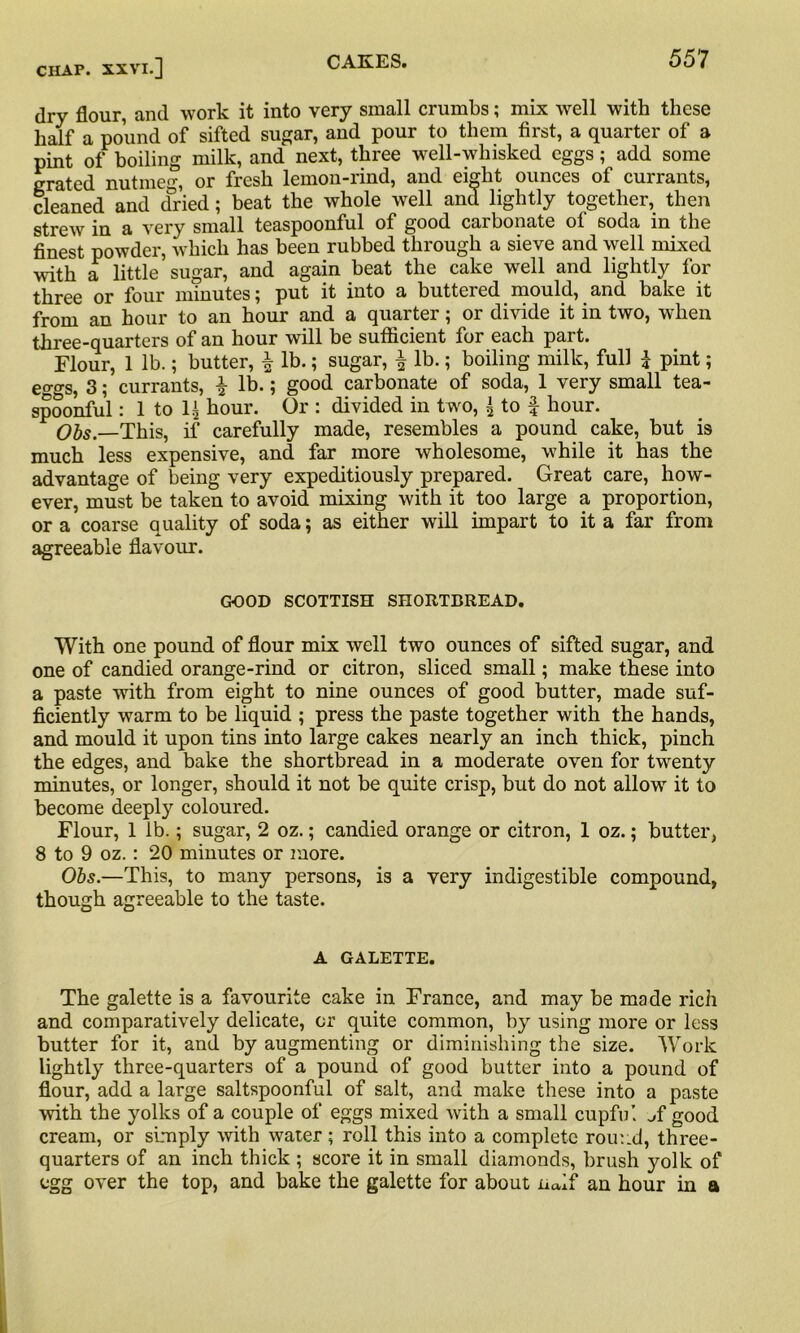 dry flour, and work it into very small crumbs; mix well with these half a pound of sifted sugar, and pour to them first, a quarter of a pint of boiling milk, and next, three well-whisked eggs; add some grated nutmeg, or fresh lemon-rind, and eight ounces of currants, cleaned and dried; beat the whole well and lightly together, then strew in a very small teaspoonful of good carbonate of soda in the finest powder, which has been rubbed through a sieve and well mixed with a little sugar, and again beat the cake well and lightly for three or four minutes; put it into a buttered mould, and bake it from an hour to an hour and a quarter; or divide it in two, when three-quarters of an hour will be sufficient for each part. Flour, 1 lb.; butter, \ lb.; sugar, f lb.; boiling milk, full £ pint; eggs, 3; currants, £ lb.; good carbonate of soda, 1 very small tea- spoonful : 1 to 1^ hour. Or : divided in two, { to f hour. Obs.—This, if carefully made, resembles a pound cake, but is much less expensive, and far more wholesome, while it has the advantage of being very expeditiously prepared. Great care, how- ever, must be taken to avoid mixing with it too large a proportion, or a coarse quality of soda; as either will impart to it a far from agreeable flavour. GOOD SCOTTISH SHORTBREAD. With one pound of flour mix well two ounces of sifted sugar, and one of candied orange-rind or citron, sliced small; make these into a paste with from eight to nine ounces of good butter, made suf- ficiently warm to be liquid ; press the paste together with the hands, and mould it upon tins into large cakes nearly an inch thick, pinch the edges, and bake the shortbread in a moderate oven for twenty minutes, or longer, should it not be quite crisp, but do not allow it to become deeply coloured. Flour, 1 lb.; sugar, 2 oz.; candied orange or citron, 1 oz.; butter, 8 to 9 oz.: 20 minutes or more. Obs.—This, to many persons, is a very indigestible compound, though agreeable to the taste. A GALETTE. The galette is a favourite cake in France, and may be made rich and comparatively delicate, or quite common, by using more or less butter for it, and by augmenting or diminishing the size. Work lightly three-quarters of a pound of good butter into a pound of flour, add a large saltspoonful of salt, and make these into a paste with the yolks of a couple of eggs mixed with a small cupful ^f good cream, or simply with water; roll this into a complete round, three- quarters of an inch thick ; score it in small diamonds, brush yolk of egg over the top, and bake the galette for about naif an hour in a