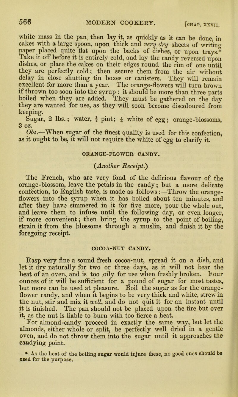 white mass in the pan, then lay it, as quickly as it can he done, in cakes with a large spoon, upon thick and very dry sheets of writing paper placed quite flat upon the backs of dishes, or upon trays* Take it off before it is entirely cold, and lay the candy reversed upon dishes, or place the cakes on their edges round the rim of one until they are perfectly cold; then secure them from the air without delay in close shutting tin boxes or canisters. They will remain excellent for more than a year. The orange-flowers will turn brown if thrown too soon into the syrup : it should be more than three parts boiled when they are added. They must be gathered on the day they are wanted for use, as they will soon become discoloured from keeping. Sugar, 2 lbs.; water, \ pint; £ white of egg; orange-blossoms, 3 oz. Obs. When sugar of the finest quality is used for this confection, as it ought to be, it will not require the white of egg to clarify it. ORANGE-FLOWER CANDY. (Another Receipt.') The French, who are very fond of the delicious flavour of the orange-blossom, leave the petals in the candy; but a more delicate confection, to English taste, is made as follows:—Throw the orange- flowers into the syrup when it has boiled about ten minutes, and after they have simmered in it for five more, pour the whole out, and leave them to infuse until the following day, or even longer, if more convenient; then bring the syrup to the point of boiling, strain it from the blossoms through a muslin, and finish it by the foregoing receipt. COCOA-NUT CANDY. Rasp very fine a sound fresh cocoa-nut, spread it on a dish, and let it dry naturally for two or three days, as it will not bear the heat of an oven, and is too oily for use when freshly broken, h our ounces of it will be sufficient for a pound of sugar for most tastes, but more can be used at pleasure. Boil the sugar as for the orange- flower candy, and when it begins to be very thick and white, strew in the nut, stir and mix it well, and do not quit it for an instant until it is finished. The pan should not be placed upon the fire but over it, as the nut is liable to burn with too fierce a heat. For almond-candy proceed in exactly the same way, but let the almonds, either whole or split, be perfectly well dried in a gentle oven, and do not throw them into the sugar until it approaches the candying point. * As the heat of the hoiling sugar would injure these, no good ones should be Bsed for the purpose.