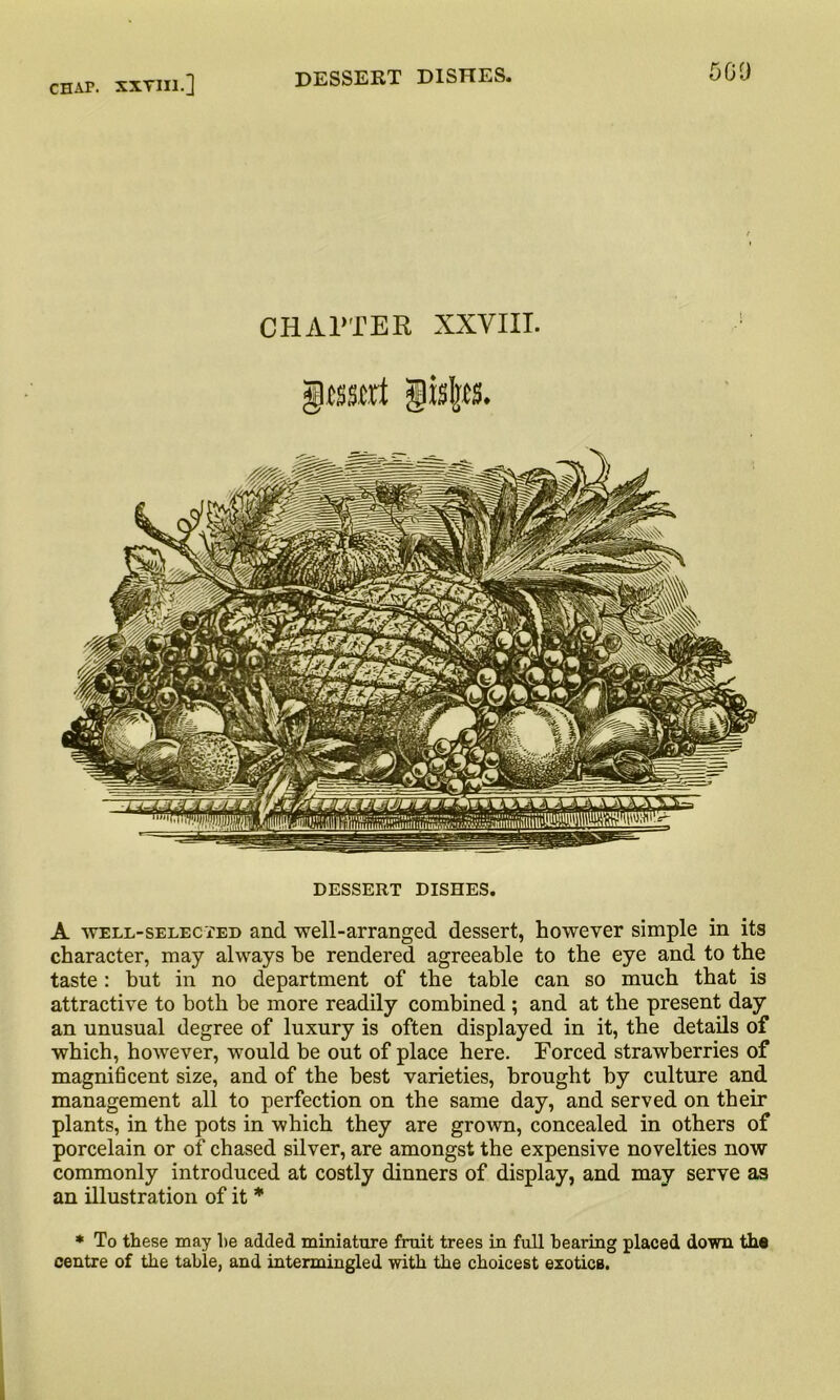 sea CHAPTER XXVIII. DESSERT DISHES. A well-selected and well-arranged dessert, however simple in its character, may always he rendered agreeable to the eye and to the taste : but in no department of the table can so much that is attractive to both be more readily combined ; and at the present day an unusual degree of luxury is often displayed in it, the details of which, however, would be out of place here. Forced strawberries of magnificent size, and of the best varieties, brought by culture and management all to perfection on the same day, and served on their plants, in the pots in which they are grown, concealed in others of porcelain or of chased silver, are amongst the expensive novelties now commonly introduced at costly dinners of display, and may serve as an illustration of it * * To these may he added miniature fruit trees in full bearing placed down the centre of the table, and intermingled with the choicest exotics.