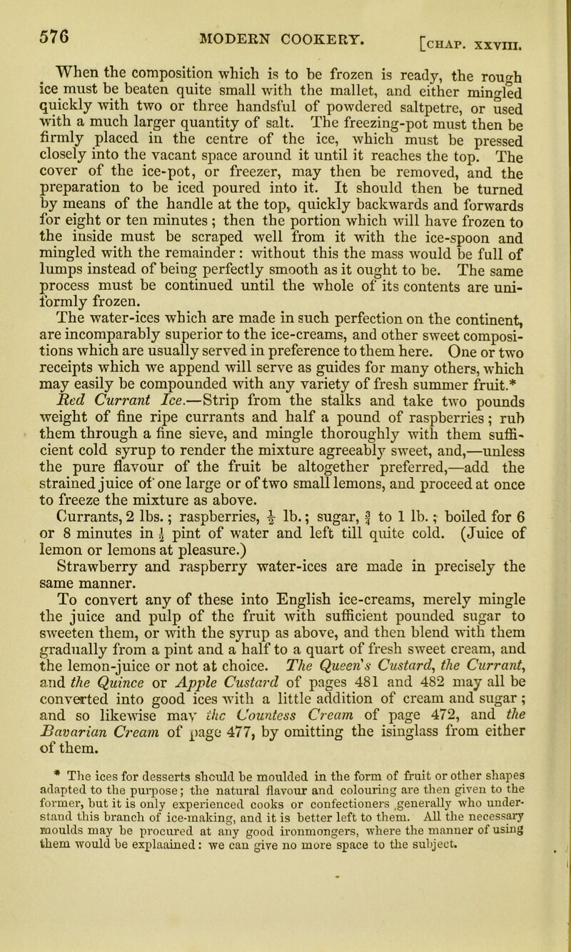 When the composition which is to be frozen is ready, the rough ice must be beaten quite small with the mallet, and either mingled quickly with two or three handsful of powdered saltpetre, or used with a much larger quantity of salt. The freezing-pot must then be firmly placed in the centre of the ice, which must be pressed closely into the vacant space around it until it reaches the top. The cover of the ice-pot, or freezer, may then be removed, and the preparation to be iced poured into it. It should then be turned by means of the handle at the top,, quickly backwards and forwards for eight or ten minutes ; then the portion which will have frozen to the inside must be scraped well from it with the ice-spoon and mingled with the remainder: without this the mass would be full of lumps instead of being perfectly smooth as it ought to be. The same process must be continued until the whole of its contents are uni- formly frozen. The water-ices which are made in such perfection on the continent, are incomparably superior to the ice-creams, and other sweet composi- tions which are usually served in preference to them here. One or two receipts which we append will serve as guides for many others, which may easily be compounded with any variety of fresh summer fruit.* Red Currant Ice.—Strip from the stalks and take two pounds weight of fine ripe currants and half a pound of raspberries; rub them through a fine sieve, and mingle thoroughly with them suffi- cient cold syrup to render the mixture agreeably sweet, and,—unless the pure flavour of the fruit be altogether preferred,—add the strained juice of one large or of two small lemons, and proceed at once to freeze the mixture as above. Currants, 2 lbs.; raspberries, \ lb.; sugar, f to 1 lb.; boiled for 6 or 8 minutes in ^ pint of water and left till quite cold. (Juice of lemon or lemons at pleasure.) Strawberry and raspberry water-ices are made in precisely the same manner. To convert any of these into English ice-creams, merely mingle the juice and pulp of the fruit with sufficient pounded sugar to sweeten them, or with the syrup as above, and then blend with them gradually from a pint and a half to a quart of fresh sweet cream, and the lemon-juice or not at choice. The Queen's Custard, the Currant, and the Quince or Apple Custard of pages 481 and 482 may all be converted into good ices with a little addition of cream and sugar; and so likewise may the Countess Cream of page 472, and the Bavarian Cream of page 477, by omitting the isinglass from either of them. * The ices for desserts should be moulded in the form of fruit or other shapes adapted to the purpose; the natural flavour and colouring are then given to the former, hut it is only experienced cooks or confectioners generally who under- stand this branch of ice-making, and it is better left to them. All the necessary moulds may be procured at any good ironmongers, where the manner of using ikem would he explaained: we can give no more space to the subject.