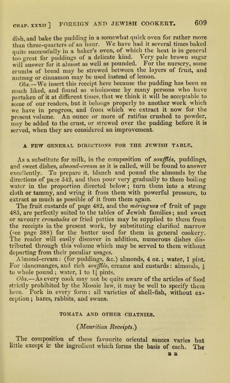 dish, and bake the pudding in a somewhat quick oven for rather more than three-quarters of an hour. We have had it several times baked quite successfully in a baker’s oven, of which the heat is in general too great for puddings of a delicate kind. Very pale brown sugar will answer for it almost as well as pounded. For the nursery, some crumbs of bread may be strewed between the layers of fruit, and nutmeg or cinnamon may be used instead of lemon. Ohs.—We insert this receipt here because the pudding has been so much liked, and found so wholesome by many persons who have partaken of it at different times, that we think it will be acceptable to some of our readers, but it belongs properly to another work which we have in progress, and from which we extract it now for the present volume. An ounce or more of ratifias crushed to powder, may be added to the crust, or strewed over the pudding before it is served, when they are considered an improvement. A FEW GENERAL DIRECTIONS FOR THE JEWISH TABLE. As a substitute for milk, in the composition of souffles, puddings, and sweet dishes, almond-cream as it is called, will be found to answer excellently. To prepare it, blanch and pound the almonds by the directions of pa:je 54*2, and then pour very gradually to them boiling water in the proportion directed below; turn them into a strong cloth or tammy, and wring it from them wuth powerful pressure, to extract as much as possible of it from them again. The fruit custards of page 482, and the meringues of fruit of page 485, are perfectly suited to the tables of Jewish families; and sweet or savoury croustades or fried patties may be supplied to them from the receipts in the present work, by substituting clarified marrow (*ee page 388) for the butter used for them in general cookery. The reader will easily discover in addition, numerous dishes dis- tributed through this volume which may be served to them without departing from their peculiar usages. Almond-cream: (for puddings, &c.) almonds, 4 oz.; water, 1 pint. For blancmanges, and rich souffles, creams and custards: almonds, 1 to whole pound; water, 1 to 1^ pints. Ohs.—As every cook may not be quite aware of the articles of food strictly prohibited by the Mosaic law, it may be well to specify them here. Pork in every form; all varieties of shell-fish, without ex- ception ; hares, rabbits, and swans. TOMATA AND OTHER CHATNIES. (Mauritian Receipts.') The composition of these favourite oriental sauces varies but little except ir the ingredient which forms the basis of each. The a a