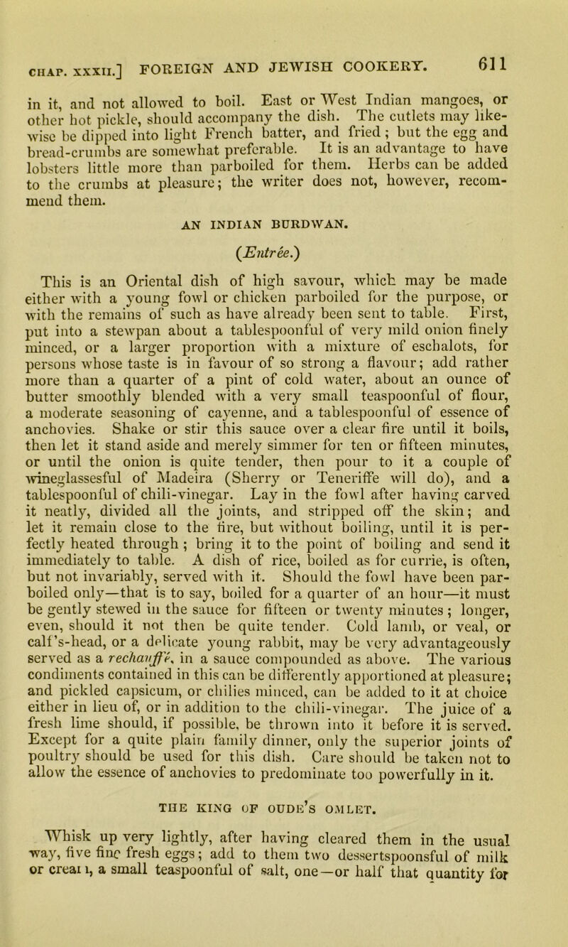 in it, and not allowed to boil. East or West Indian mangoes, or other hot pickle, should accompany the dish. The cutlets may like- wise be dipped into light French batter, and fried ; but the egg and bread-crumbs are somewhat preferable. It is an advantage to have lobsters little more than parboiled for them. Herbs can be added to the crumbs at pleasure; the writer does not, however, recom- mend them. AN INDIAN BURDWAN. (Entree.) This is an Oriental dish of high savour, which may be made either with a young fowl or chicken parboiled for the purpose, or with the remains of such as have already been sent to table. First, put into a stewpan about a tablespoonful of very mild onion finely minced, or a larger proportion with a mixture of eschalots, for persons whose taste is in favour of so strong a flavour; add rather more than a quarter of a pint of cold water, about an ounce of butter smoothly blended with a very small teaspoonful of flour, a moderate seasoning of cayenne, and a tablespoonful of essence of anchovies. Shake or stir this sauce over a clear fire until it boils, then let it stand aside and merely simmer for ten or fifteen minutes, or until the onion is quite tender, then pour to it a couple of wineglassesful of Madeira (Sherr}' or Teneriffe will do), and a tablespoonful of chili-vinegar. Lay in the fowl after having carved it neatly, divided all the joints, and stripped off the skin; and let it remain close to the fire, but without boiling, until it is per- fectly heated through ; bring it to the point of boiling and send it immediately to table. A dish of rice, boiled as for currie, is often, but not invariably, served with it. Should the fowl have been par- boiled only—that is to say, boiled for a quarter of an hour—it must be gently stewed in the sauce for fifteen or twenty minutes ; longer, even, should it not then be quite tender. Cold lamb, or veal, or calf’s-head, or a delicate young rabbit, may be very advantageously served as a rechauffe, in a sauce compounded as above. The various condiments contained in this can be differently apportioned at pleasure; and pickled capsicum, or chilies minced, can be added to it at choice either in lieu of, or in addition to the chili-vinegar. The juice of a fresh lime should, if possible, be thrown into it before it is served. Except for a quite plain family dinner, only the superior joints of poultry should be used for this dish. Care should be taken not to allow the essence of anchovies to predominate too powerfully in it. THE KING OF OUDIi’s O,VILET. Whisk up very lightly, after having cleared them in the usual way, five fine fresh eggs; add to them two dessertspoonsful of milk or creai 1, a small teaspoonful of salt, one—or half that quantity for