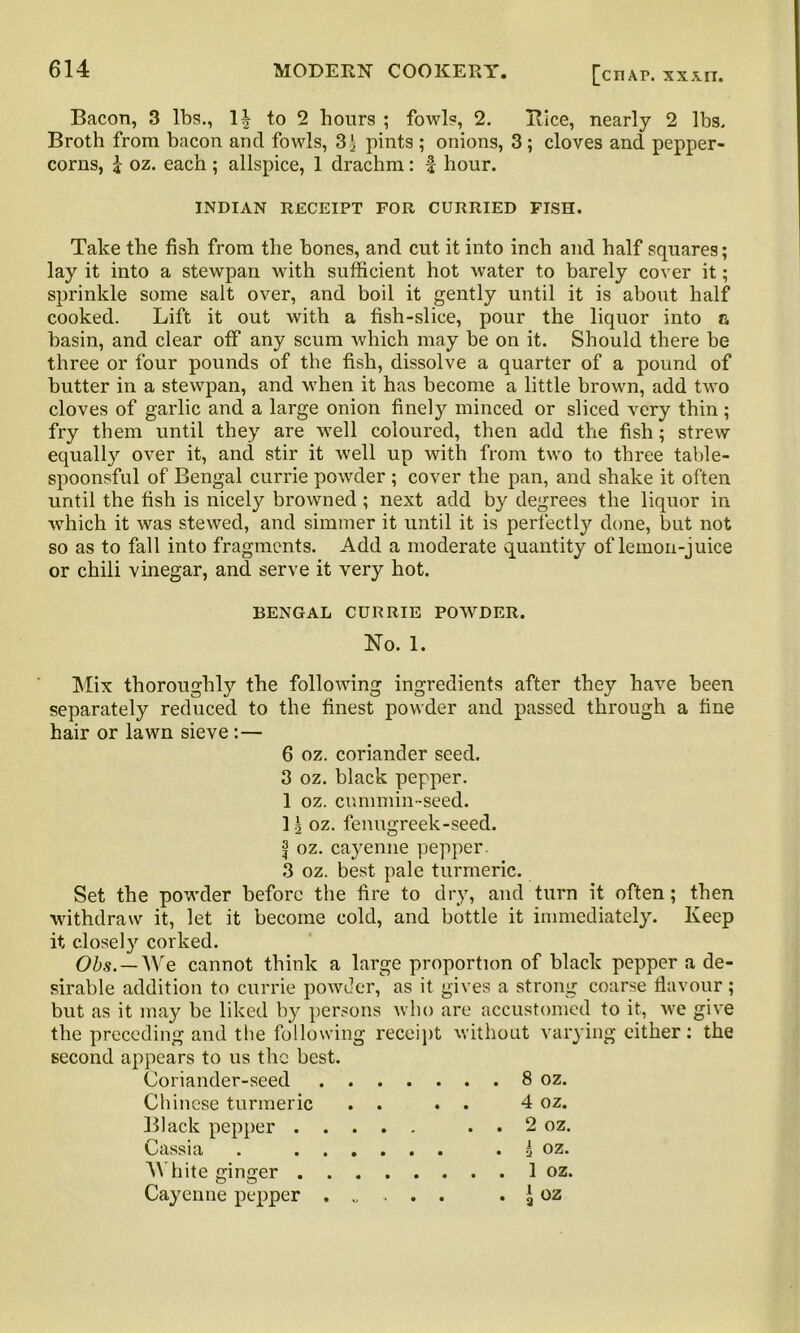 Bacon, 3 lbs., 1| to 2 hours ; fowls, 2. Bice, nearly 2 lbs. Broth from bacon and fowls, 3^ pints ; onions, 3 ; cloves and pepper- corns, j oz. each ; allspice, 1 drachm: f hour. INDIAN RECEIPT FOR CURRIED FISH. Take the fish from the bones, and cut it into inch and half squares; lay it into a stewpan with sufficient hot water to barely cover it; sprinkle some salt over, and boil it gently until it is about half cooked. Lift it out with a fish-slice, pour the liquor into a basin, and clear off any scum which may be on it. Should there be three or four pounds of the fish, dissolve a quarter of a pound of butter in a stewpan, and when it has become a little brown, add two cloves of garlic and a large onion finely minced or sliced very thin; fry them until they are well coloured, then add the fish; strew equally over it, and stir it well up with from two to three table- spoonsful of Bengal currie powder ; cover the pan, and shake it often until the fish is nicely browned ; next add by degrees the liquor in which it was stewed, and simmer it until it is perfectly done, but not so as to fall into fragments. Add a moderate quantity of lemon-juice or chili vinegar, and. serve it very hot. BENGAL CURRIE POWDER. No. 1. Mix thoroughly the following ingredients after they have been separately reduced to the finest powder and passed through a fine hair or lawn sieve:— 6 oz. coriander seed. 3 oz. black pepper. I oz. cummin-seed. II oz. fenugreek-seed. f oz. cayenne pepper. 3 oz. best pale turmeric. Set the powder before the fire to dry, and turn it often; then withdraw it, let it become cold, and bottle it immediately. Keep it closely corked. Obs.~ We cannot think a large proportion of black pepper a de- sirable addition to currie powder, as it gives a strong coarse flavour; but as it may be liked by persons who are accustomed to it, we give the preceding and the following receipt without varying either: the second appears to us the best. Coriander-seed 8 oz. Chinese turmeric . . . . 4 oz. Black pepper . . 2 oz. Cassia . . i oz. AYhite ginger 1 oz. Cayenne pepper . £ oz