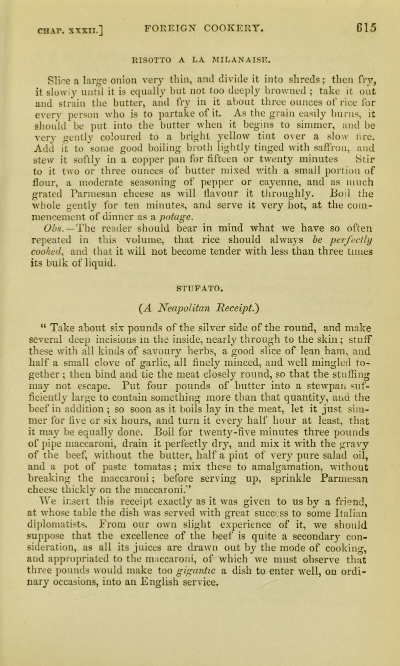 RISOTTO A LA MILANAISE. Slice a large onion very thin, and divide it into shreds; then fry, it slowly until it is equally but not too deeply browned ; take it out and strain the butter, and fry in it about three ounces of rice for every person who is to partake of it. As the grain easily burns, it should be put into the butter when it begins to simmer, and be very gently coloured to a bright yellow tint over a slow lire. Add it to some good boiling broth lightly tinged with saffron, and stew it softly in a copper pan for fifteen or twenty minutes Stir to it two or three ounces of butter mixed with a small portion of flour, a moderate seasoning of pepper or cayenne, and as much grated Parmesan cheese as will flavour it throughly. Boil the whole gently for ten minutes, and serve it very hot, at the com- mencement of dinner as a potage. Obs. — The reader should bear in mind what we have so often repeated in this volume, that rice should always be perfectly cooked, and that it will not become tender with less than three times its bulk of liquid. STUFATO. (A Neapolitan Receipt.') “ Take about six pounds of the silver side of the round, and make several deep incisions in the inside, nearly through to the skin; stuff these with all kinds of savoury herbs, a good slice of lean ham, and half a small clove of garlic, all finely minced, and well mingled to- gether ; then bind and tie the meat closely round, so that the stuffing may not escape. Put four pounds of butter into a stewpan suf- ficiently large to contain something more than that quantity, and the beef in addition ; so soon as it boils lay in the meat, let it just sim- mer for live or six hours, and turn it every half hour at least, that it may be equally done. Boil for twenty-five minutes three pounds of pipe maccaroni, drain it perfectly dry, and mix it with the gravy of the beef, without the butter, half a pint of very pure salad oil, and a pot of paste tomatas; mix these to amalgamation, without breaking the maccaroni; before serving up, sprinkle Parmesan cheese thicklv on the maccaroni.'’ %j We insert this receipt exactly as it was given to us by a friend, at whose table the dish was served with great success to some Italian diplomatists. From our own slight experience of it, we should suppose that the excellence of the beef is quite a secondary con- sideration, as all its juices are drawn out by the mode of cooking, and appropriated to the maccaroni, of which we must observe that three pounds would make too gigantic a dish to enter well, on ordi- nary occasions, into an English service.