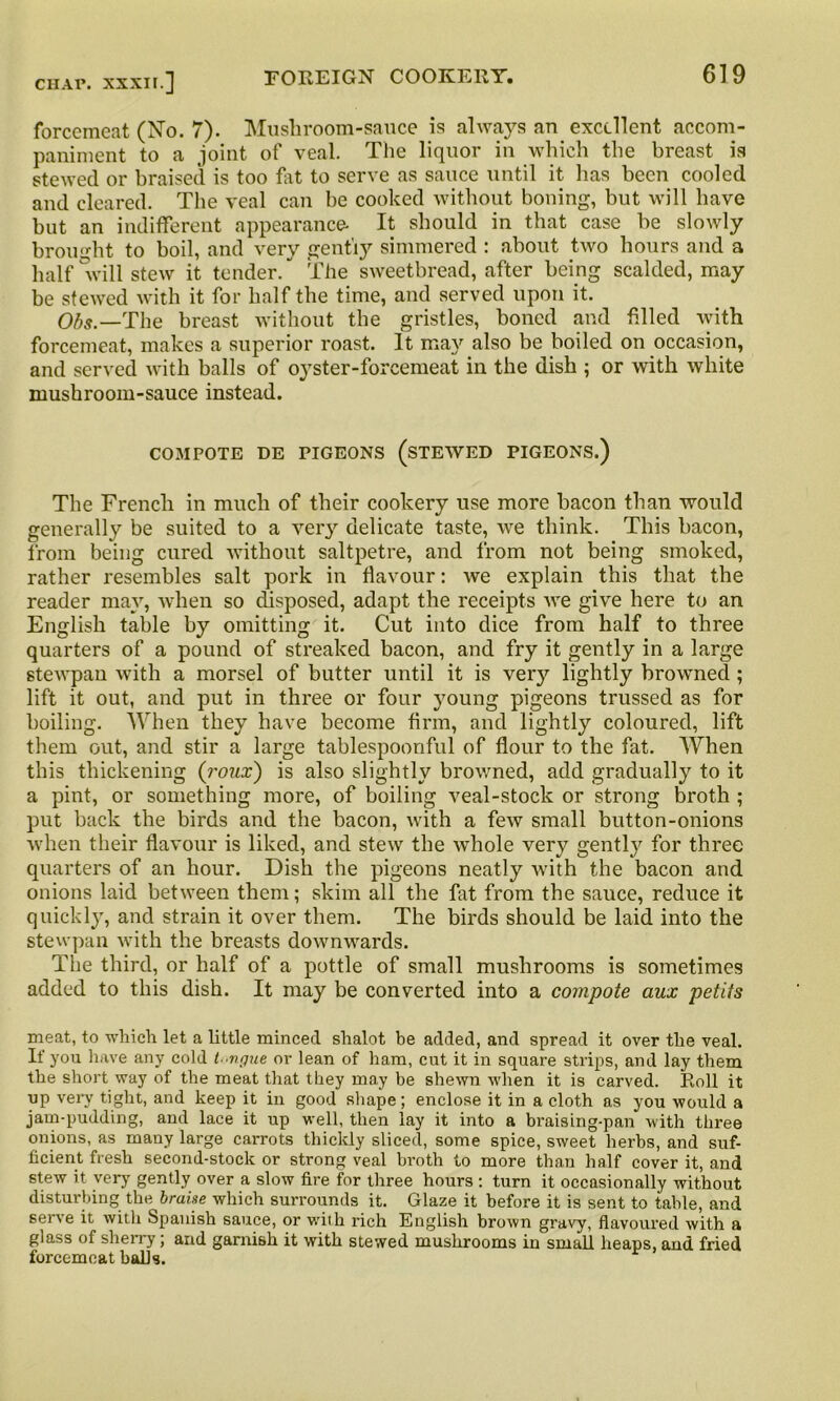 forcemeat (No. 7). Mushroom-sauce is always an excellent accom- paniment to a joint of veal. The liquor in which the breast is stewed or braised is too fat to serve as sauce until it has been cooled and cleared. The veal can be cooked without boning, but will have but an indifferent appearance- It should in that case be slowly brought to boil, and very gently simmered : about two hours and a half 'will stew it tender. The sweetbread, after being scalded, may be stewed with it for half the time, and served upon it. Ofo._The breast without the gristles, boned and filled with forcemeat, makes a superior roast. It may also be boiled on occasion, and served with balls of oyster-forcemeat in the dish ; or with white mushroom-sauce instead. COMPOTE DE PIGEONS (STEWED PIGEONS.) The French in much of their cookery use more bacon than would generally be suited to a very delicate taste, we think. This bacon, from being cured without saltpetre, and from not being smoked, rather resembles salt pork in flavour: we explain this that the reader may, when so disposed, adapt, the receipts we give here to an English table by omitting it. Cut into dice from half to three quarters of a pound of streaked bacon, and fry it gently in a large stewpan with a morsel of butter until it is very lightly browned ; lift it out, and put in three or four young pigeons trussed as for boiling. When they have become firm, and lightly coloured, lift them out, and stir a large tablespoonful of flour to the fat. When this thickening (roux) is also slightly browned, add gradually to it a pint, or something more, of boiling veal-stock or strong broth ; put back the birds and the bacon, with a few small button-onions when their flavour is liked, and stew the whole very gently for three quarters of an hour. Dish the pigeons neatly with the bacon and onions laid between them; skim all the fat from the sauce, reduce it quickly, and strain it over them. The birds should be laid into the stewpan with the breasts downwards. The third, or half of a pottle of small mushrooms is sometimes added to this dish. It may be converted into a compote aux petits meat, to which let a little minced slialot be added, and spread it over the veal. If you have any cold t-vgue or lean of ham, cut it in square strips, and lay them the short way of the meat that they may be shewn when it is carved. Roll it up very tight, and keep it in good shape; enclose it in a cloth as you would a jam-pudding, and lace it up well, then lay it into a braising-pan with three onions, as many large carrots thickly sliced, some spice, sweet herbs, and suf- ficient fresh second-stock or strong veal broth to more than half cover it, and stew it very gently over a slow fire for three hours : turn it occasionally without disturbing the braise which surrounds it. Glaze it before it is sent to table, and serve it with Spanish sauce, or with rich English brown gravy, flavoured with a glass of sherry; and garnish it with stewed mushrooms in small heaps, and fried forcemeat balls.