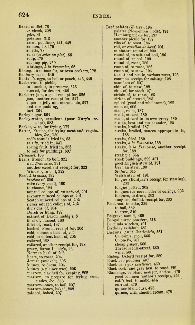 Baked mullet, 76 ox-cheek, 208 pike, 81 potatoes, 312 raisin puddings, 441, 442 salmon, 60, 179 smelts, 78 soles (or soles au plat), 66 soup,178 sucking-pig, 250 whitings, a la Francaise, 68 Baking, directions for, or oven cookery, 178 Banbury cakes, 549 Bantam’s eggs, to boil or poach, 446, 449 Barberries, to pickle, in bunches, to preserve, 526 6tewed, for dessert, 459 Barberry jam, a good receipt for, 526 jam, another receipt for, 527 superior jelly and marmalade, 527 and rice pudding, tart, 364 Barley-sugar, 564 Bar'ey-water, excellent (poor Xury’s re- ceipt), 583 Basket, wire, for frying, 177 Batter, French, for frying meat and vegeta- bles, &c„130 cod’s sounds fried in, 63 salsify, tried in, 341 spring fruit., fried in, 383 to mix for puddings, 397 Bechamel, 108 Beans, French, to bod, 321 a la Francaise, 321 another excellent receipt for, 322 Windsor, to boil, 322 Beef, a la mode, 192 breslaw of, 206 cake (very good), 190 to choose, 184 minced collops of, au natvrel, 201 savoury minced collops of, 201 Scotch minced collops of, 202 richer minced collops of, 2u2 divisions of, 184 Dutch or hung, 197 extract of, Baron Liebig’s, 6 fillet of, braised, 180 fillet of, roast, 187 hashed, French receipt for, 206 cold, common hash of, 2n5 cold, excellent hash of, 205 collared, 198 collared, another receipt for, 198 gravy, Karon Liebig’s, 96 hi orman hash of, 206 heart, to roast, 204 Jewish (smoked), 606 kidney, to dress. 204 kidney (a plainer way), 205 marrow, clarified for keeping, 208 marrow, to prepare for frying crou- stades, &,c., 388 marrow-bones, to boil, 207 marrow-bones, baked, 208 minced, baked, 207 Beef palates (Entrie), 194 palates (Neapolitan mode), 195 Hamburg pickle for, 197 another pickle for, 197 ribs of, to roast, 185 roll, or canellon de bceuf, 201 miniature round of, 200 round of, to salt and boil, 196 round of, spiced, 199 round of, roast, 186 rump of, to roast, 186 rump of, to stew, 194 to salt and pickle, various ways, 196 common receipt for saltuig, 198 saunders of, 207 shin of, to stew, 192 shin of, for stock, 97 sirloin of, to roast, 185 sirloin of, stewed, 193 spiced (good and wholesome), 199 Brnoked, 606 steak, roast, 187 steak, stewed, 189 steak, stewed in its own gravy, 189 steaks, best and most tender, 185 steaks, broiled, 187 steaks, broiled, sauces appropriate to, 188 steaks, fried, 189 steaks, a la Francaise, 188 steaks, a la Francaise, another receipt for, 189 steak pie, 354 steak puddings, 399,401 good English stew of, 191 German stew, 190 Stnfato, 615 Welsh stew of, 191 tongue (Bordyke’s receipt for stewing), 203 tongue potted, 305 tongues (various modes of curing), 202 tongues, to dress, 203 tongues, Suffolk receipt for, 203 Beet-root, to bake, 339 to boil, 339 to stew, 340 Belgrave mould, 469 Bengal currie powders, 615 Bei nmda witches, 491 Birthday syllabub, 581 Biscuits Aunt Charlotte’s, 561 Captain’s, good, 560 Colonel’s, 561 cheap ginger, 560 Threadneedle-street, 560 wine, 560 Bishop. Oxford receipt for, 580 B ack-cap pudding. 407 Black-caps par execllence, 460 Black cock, and gray hen, to roast, 291_ Blamange, or blanc manger, aprico', 479 good common (author’s receipt), 476 calf’s feet, to make, 454 currant, 479 quince (delicious), 478 quince, with almond cream, 478