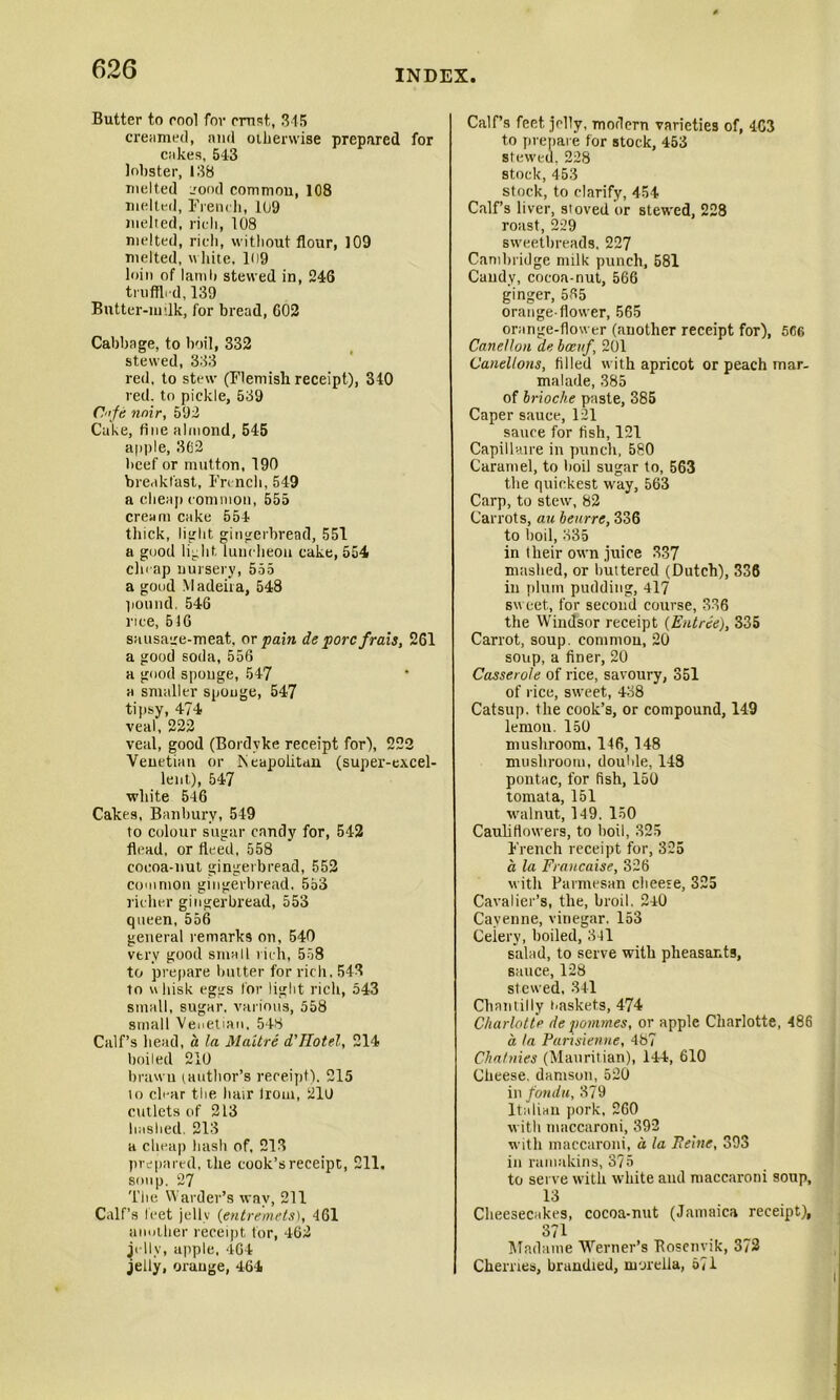 Butter to rool for crust, 345 creamed, and otherwise prepared for cakes, 543 lobster, 138 melted _rood common, 108 melted, French, 109 melted, rich, 108 melted, rich, without flour, 109 melted, white, 109 loin of lamb stewed in, 246 truffl.d, 139 Butter-mOk, for bread, 602 Cabbage, to boil, 332 stewed, 333 red, to stew (Flemish receipt), 340 red. to pickle, 539 Cfe nnir, 592 Cake, fine almond, 545 apple, 362 beef or mutton, 190 breakfast, French, 549 a cheap common, 555 cream cake 554 thick, light gingerbread, 551 a good light luncheon cake, 554 cheap nursery, 555 a good Madeira, 548 pound. 54G rice, 516 sausage-meat, or pain de pore frais, 261 a good soda, 556 a good sponge, 547 a smaller sponge, 547 tipsy, 474 veal, 222 veal, good (Bordyke receipt for), 222 Venetian or Neapolitan (super-excel- lent), 547 white 546 Cakes, Banbury, 549 to colour sugar candy for, 542 flead, or fieed, 558 cocoa-nut gingerbread, 552 common gingerbread. 553 richer gingerbread, 553 queen, 556 general remarks on, 540 very good small rich, 558 to prepare butter for rich. 543 to u liisk eggs lor light rich, 543 small, sugar, various, 558 small Venetian, 548 Calf’s head, a la Maitre d’TTotel, 214 boiled 210 brawn (author’s receipt). 215 to clear the hair from, 210 cutlets of 213 bashed. 213 a cheap bash of, 213 prepared, the cook’s receipt, 211. soup. 27 The Warder’s way, 211 Calf’s feet jellv (entremets), 461 another receipt tor, 462 jelly, apple, 464 jelly, orange, 464 Calf’s feet jelly, modern varieties of, 463 to prepare for stock, 453 stewed, 228 stock, 453 stock, to clarify, 454 Calf’s liver, sioved 'or stewed, 228 roast, 229 sweetbreads, 227 Cambridge milk punch, 581 Candy, cocoa-nut, 566 ginger, 585 orange-flower, 565 orange-flower (another receipt for), 566 Canellon de bcenf, 201 Canellons, filled with apricot or peach mar- malade, 385 of brioche paste, 385 Caper sauce, 121 sauce for fish, 121 Capillaire in punch, 580 Caramel, to boil sugar to, 563 the quickest way, 563 Carp, to stew, 82 Carrots, au beurre, 336 to boil, 335 in their own juice 337 mashed, or buttered (Dutch), 336 in plum pudding, 417 sweet, for second course, 336 the Windsor receipt {Entree), 335 Carrot, soup, common, 20 soup, a finer, 20 Casserole of rice, savoury, 351 of rice, sweet, 438 Catsup, the cook’s, or compound, 149 lemon. 150 mushroom, 146, 148 mushroom, double, 148 pontac, for fish, 150 tomata, 151 walnut, 149. 150 Cauliflowers, to boil, 325 French receipt for, 325 a la Francaise, 326 with Parmesan cheese, 325 Cavalier’s, the, broil. 240 Cayenne, vinegar. 153 Ceiery, boiled, 341 salad, to serve with pheasants, sauce, 128 slewed, 341 Chantilly i>askets, 474 Charlotte depommes, or apple Charlotte, 486 a la Pansietine, 487 Charities (Mauritian), 144, 610 Cheese, damson, 520 in fondu, 379 Italian pork, 260 with maccaroni, 392 with maccaroni, a la Peine, 393 in ramakins, 375 to serve with white and maccaroni soup, 13 Cheesecakes, cocoa-nut (Jamaica receipt), 371 - Madame Werner’s Eosenvik, 3/2 Cherries, brandied, morelia, 671