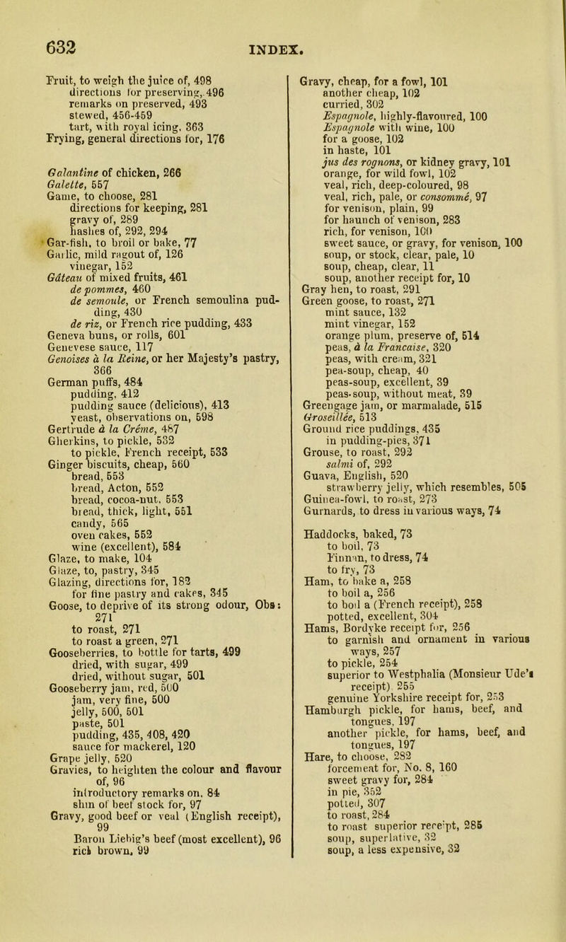 Fruit, to weigh tlie juice of, 498 directions lor preservin';, 496 remarks on preserved, 493 stewed, 456-459 tart, with royal icing. 363 Frying, general directions lor, 176 Galantine of chicken, 266 Galette, 557 Game, to choose, 281 directions for keeping, 281 gravy of, 289 hashes of, 292, 294 Gar-fish, to broil or bake, 77 Gallic, mild ragout of, 126 vinegar, 152 Gdteau of mixed fruits, 461 de pommes, 460 de semoule, or French semoulina pud- ding, 430 de riz, or French rice pudding, 433 Geneva buns, or rolls, 601 Genevese sauce, 117 Genoises a la Reine, or her Majesty’s pastry, 366 German puffs, 484 pudding. 412 pudding sauce (delicious), 413 yeast, observations on, 598 Gertrude d la Creme, 487 Gherkins, to pickle, 532 to pickle, French receipt, 533 Ginger biscuits, cheap, 560 bread, 553 bread, Acton, 552 bread, cocoa-nut. 553 bread, thick, light, 551 candy, 565 oven cakes, 552 wane (excellent), 584 Glaze, to make, 104 Glaze, to, pastry, 345 Glazing, directions for, 182 for fine pastry and cakes, 345 Goose, to deprive of its strong odour, Obs: 271 to roast, 271 to roast a green, 271 Gooseberries, to bottle for tarts, 499 dried, with sugar, 499 dried, without sugar, 501 Gooseberry jam, red, 51)0 jam, very fine, 500 jelly, 500, 501 paste, 501 pudding, 435, 408, 420 sauce for mackerel, 120 Grape jelly, 520 Gravies, to heighten the colour and flavour of, 96 inlroductory remarks on. 84 slnn of beef stock for, 97 Gravy, good beef or veal (English receipt), 99 Baron Liebig’s beef (most excellent), 96 riel brown. 99 Gravy, cheap, for a fowl, 101 another cheap, 102 curried, 302 Espagnole, highly-flavoured, 100 Espagnole with wine, 100 for a goose, 102 in haste, 101 jus des rognons, or kidney gravy, lOl orange, for wild fowl, 102 veal, rich, deep-coloured, 98 veal, rich, pale, or consomme, 97 for venison, plain, 99 for haunch of venison, 283 rich, for venison, ICO sweet sauce, or gravy, for venison, 100 soup, or stock, clear, pale, 10 soup, cheap, clear, 11 soup, another receipt for, 10 Gray hen, to roast, 291 Green goose, to roast, 271 mint sauce, 132 mint vinegar, 152 orange plum, preserve of, 514 peas, d la Francaise, 320 peas, with cream, 321 pea-soup, cheap, 40 peas-soup, excellent, 39 peas-soup, without meat, 39 Greengage jam, or marmalade, 515 Groseillee, 513 Ground rice puddings, 435 in pudding-pies, 371 Grouse, to roast, 292 salmi of, 292 Guava, English, 520 straw berry jelly, which resembles, 505 Guinea-fowl, to roast, 273 Gurnards, to dress in various ways, 74 Haddocks, baked, 73 to boil, 73 Finnan, to dress, 74 to fry, 73 Ham, to bake a, 258 to boil a, 256 to boil a (French receipt), 258 potted, excellent, 304 Hams, Bordyke receipt for, 256 to garnish and ornament iu various ways, 257 to pickle, 254 superior to Westphalia (Monsieur Ude’i receipt) 255 genuine Yorkshire receipt for, 253 Hamburgh pickle, for hams, beef, and tongues, 197 another pickle, for hams, beef, and tongues, 197 Hare, to choose, 282 forcemeat for, No. 8, 160 sweet gravy for, 284 in pie, 352 potted, 307 to roast, 284 to roast superior rece:pt, 285 soup, superlative, 32 soup, a less expensive, 32