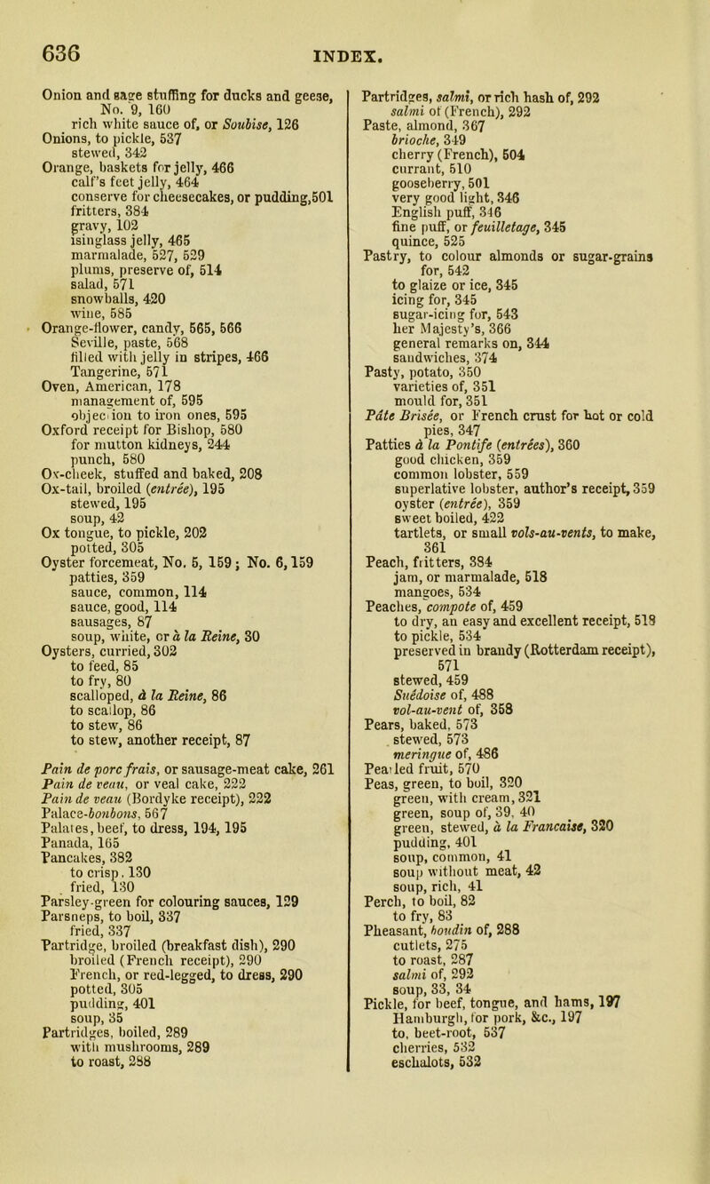 Onion and Base stuffing for ducks and geese, No. 9, 160 rich white sauce of, or Soubise, 126 Onions, to pickle, 537 stewed, 342 Orange, baskets for jelly, 466 calf’s feet jelly, 464 conserve for cheesecakes, or pudding,501 fritters, 384 gravy, 102 isinglass jelly, 465 marmalade, 527, 529 plums, preserve of, 514 salad, 571 snowballs, 420 wine, 585 Orange-flower, candy, 565, 566 Seville, paste, 568 filled with jelly in stripes, 466 Tangerine, 571 Oven, American, 178 management of, 595 objec ion to iron ones, 595 Oxford receipt for Bishop, 580 for mutton kidneys, 244 punch, 580 Ox-cheek, stuffed and baked, 208 Ox-tail, broiled {entree), 195 stewed, 195 soup, 42 Ox tongue, to pickle, 202 potted, 305 Oyster forcemeat, No. 5, 159 ; No. 6,159 patties, 359 sauce, common, 114 sauce, good, 114 Bausages, 87 soup, white, or a la Heine, 30 Oysters, curried, 302 to feed, 85 to fry, 80 scalloped, d la Heine, 86 to scallop, 86 to stew, 86 to stew, another receipt, 87 Pain ile pore frais, or sausage-meat cake, 261 Pain de veau, or veal cake, 222 Pain de veau (Bordyke receipt), 222 Palace-&0M&o?is, 567 Palates,beef, to dress, 194,195 Panada, 165 Pancakes, 382 to crisp, 130 fried, 130 Parsley-green for colouring sauces, 129 Parsneps, to boil, 337 fried, 337 Partridge, broiled (breakfast dish), 290 broiled (French receipt), 290 French, or red-legged, to dress, 290 potted, 305 pudding, 401 soup, 35 Partridges, boiled, 289 with mushrooms, 289 to roast, 288 Partridges, salmi, or rich hash of, 292 salmi of (French), 292 Paste, almond, 367 brioche, 349 cherry (French), 504 currant, 510 gooseberry, 501 very good light, 346 English puff, 346 fine puff, or feuilletage, 345 quince, 525 Pastry, to colour almonds or sugar-grains for, 542 to glaize or ice, 345 icing for, 345 sugar-icing for, 543 her Majesty’s, 366 general remarks on, 344 sandwiches, 374 Pasty, potato, 350 varieties of, 351 mould for, 351 Pate Brisee, or French crust for hot or cold pies, 347 Patties d la Pontife {entrees), 360 good chicken, 359 common lobster, 559 superlative lobster, author’s receipt, 359 oyster {entree), 359 sweet boiled, 422 tartlets, or small vols-au-vents, to make, 361 Peach, fritters, 384 jam, or marmalade, 518 mangoes, 534 Peaches, compote of, 459 to dry, an easy and excellent receipt, 518 to pickle, 534 preserved in brandy (Rotterdam receipt), 571 stewed, 459 Suedoise of, 488 vol-au-vent of, 358 Pears, baked, 573 stewed, 573 meringue of, 486 Peaded fruit, 570 Peas, green, to boil, 320 green, with cream, 321 green, soup of, 39. 40 green, stewed, a la Francaise, 320 pudding, 401 soup, common, 41 soup without meat, 42 soup, rich, 41 Perch, to boil, 82 to fry, 83 Pheasant, hondin of, 288 cutlets, 275 to roast, 287 salmi of, 292 soup, 33, 34 Pickle, for beef, tongue, and hams, 197 Hamburgh, for pork, &c., 197 to, beet-root, 537 cherries, 532 eschalots, 532