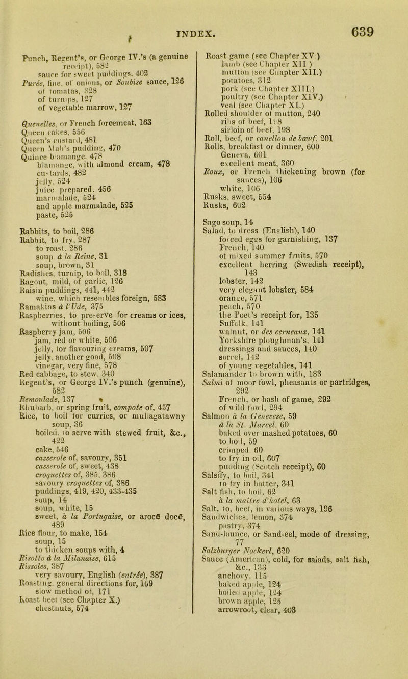 Punch, Regent's, or George IV.’s (a genuine receipt), 682 sauce lor sweet puddings. 402 Puree, tine, of onions, or Soubise sauce, 126 oi tom at as, 328 of turnips, 127 of vegetable marrow, 127 Quenelles, or French forcemeat, 163 Queen cakes, 556 Queen’s custard, 487. Queen .Malt’s puddimr, 4/0 Quince b it mange. 478 blamange, ith almond cream, 478 cu'-tards, 482 jelly, 524 juice prepared. 456 marmalade, 524 and apple marmalade, 525 paste, 525 Rabbits, to boil, 286 Rabbit, to fry, 287 to roast. 286 sou]) d la Heine, 31 soup, brown, 31 Radishes, turnip, to boil, 318 Ragout, mild, of garlic, 126 Raisin puddings, 441, 412 wine, which resembles foreign, 583 Ramakins a Wile, 375 Raspberries, to pre-erve for creams or ices, without boiling, 506 Raspberry jam, 506 jam, red or white, 506 jelly, lor flavouring creams, 507 jelly, another good, 508 vinegar, very tine, 578 Red cabbage, to stew. 340 Regent’s, or George IV.’s punch (genuine), 582 Remoulade, 137 % Rhubarb, or spring fruit, compote of, 457 Rice, to boil lor curries, or muliagatawny soup, 36 boiled, to serve with stewed fruit, &c,, 422 cake, 546 casserole of, savoury, 351 casserole of, sweet, 438 croquettes of, 385, 386 savoury croquettes of, 386 puddings, 419, 420, 433-435 soup, 14 soup, white, 15 sweet, a la Portugaise, or aroefi docf?, 489 Rice flour, to make, 154 soup, 15 to thicken soups with, 4 Risotto d la Milanaise, 615 Rissoles, 387 very savoury, English (entrSe), 387 Roasting, general directions for, 169 slow method ot, 171 Roast heel (see Chapter X.) chestnuts, 574 Roa't game (see Chapter XV ) lamb (see Chapter XII ) mutton (see Cuapter XII.) potatoes, 312 pork (see Chapter XIII.) poultry (see Chapter XIV.) veal (see Chapter XI.) Rolled shoulder ol mutton, 240 jilts of beef, It 8 sirloin of heel'. 198 Roll, beef, or canellon de boevf 201 Rolls, breakfast or dinner, 600 Geneva, 601 excellent meat, 360 Roux, or French thickening brown (for sances), 106 white, 106 Rusks, sweet, 554 Rusks, 6o2 Sago soup,14 Salad, to dress (English), 140 forced egiis for garnishing, 137 French, 140 ol mixed summer fruits, 570 excellent herring (Swedish receipt), 143 lobster, 142 very elegant lobster, 584 oraime, 571 peach, 570 the Poer’s receipt for, 135 Suffolk. l4l walnut, or des cerneanx, 141 Yorkshire ploughman’s. 111 dressings and sauces, 140 sorrel, 142 of young vegetables, 141 Salamander to brown with, 183 Salmi ol moor fowl, pheasants or partridges, 292 French, or hash of game, 292 of wild fowl, 294 Salmon d la Genevese, 59 a la St. Marcel, 60 baked over mashed potatoes, 60 to boil, 59 crimped 60 to fry in oil, 607 pudding (Scotch receipt), 60 Salsify, to boil, 341 io try in hatter, 341 Salt fish, to boil, 62 a la maitre d'hotel, G3 Salt, to, heel, in vaiious ways, 196 Sandwiches, lemon, 374 pastry, 374 Sand-launce, or Sand-eel, mode of dressing, 77 Salzburger Nockerl, 620 Sauce (American), cold, for saiads, salt fish, &c., 133 anchovy, 115 baked apple, 124 boiled apple, 124 brown apple, 125 arrowroot, clear, 403