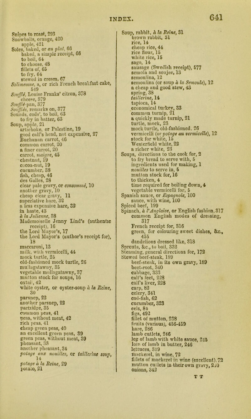 Snipes to roast', 293 Snowballs, orange, 420 apple, 421 Soles, baked, or an plat, 66 baked, a simple receipt, 66 to boil, 64 to choose, 48 fillets of, 65 to fry, 64 stewed in cream, 67 Solimemne, a, or rich Trench breakfast cake, 549 Souffle, Louise Franks’ citron, 378 cheese, 379 Souffli-pan, 377 Souffles, remarks on, 377 Sounds, cods’, to boil, 63 to fry in batter, 63 Soup, apple, 21 artichoke, or Palestine, 19 good calf’s head, not expensive, 27 Buchanan carrot, 40 common carrot, 20 a finer carrot, 20 carrot, niaigre, 45 chestnut, 19 cocoa-nut, 19 cucumber, 38 fish, cheap, 46 des Galles, 28 clear pale gravy, or consomme, 10 another gravy, 10 cheap clear gravy, 11 superlative hare, 32 a less expensive hare, 32 in haste, 43 a la Julienne, 38 Mademoiselle Jenny Lind’s (authentic receipt), 16 the Lord M ayor’s, 17 the Lord Mayor’s (author’s receipt for), 18 macearoni, 13 milk, with vermicelli, 44 mock turtle, 25 old-fashioned mock turtle, 20 mullagatawny, 35 vegetable mullagatawny, 37 mutton stock for soups, 16 oxtai', 42 white oyster, or oyster-soup a la Heine, 30 parsnep, 22 an oilier parsnep, 22 partiidge, 35 common peas, 41 peas, without meat, 42 rich peas, 41 cheap green peas, 40 an excellent green pens, 39 green peas, without meat, 39 pheasant, 33 another pheasant,34 potar/e aux nuuilles, or taillerinc soup, 14 potage a la Heine, 29 potaito, 21 Soup, rabbit, a la Heine, 31 brown rabbit. 31 rice, 14 cheap rice, 44 rice flour, 15 white rice, 15 sago, 14 sausage (Swedish receipt), 577 semola and soujee, 13 semoulina, 12 semoulina (or soup a la Semoale), 12 a cheap and good stew, 43 spring, 38 taillerine, 14 tapioca, 14 economical turkey, 33 common turnip, 21 a quickly made turnip, 21 turtle, mock, 23 mock turtle, old-fashioned, 26 vermicelli (or potage au vermicelle), 12 stock for white, 15 Westerfield white, 22 a richer white, 23 Soups, directions to the cook for, 2 to fry bread to serve with, 5 ingredients used for making, 1 nouilles to serve in, 5 mutton stock for, 16 to thicken, 4 time required for boiling down, 4 vegetable vermicelli for, 5 Spanish sauce, or Espagnole, 100 sauce, with wine, 100 Spiced beef, 199 Spinach, a I'Anglaise, or English fashion, 317 common English modes of dressing, 317 French receipt for, 316 green, for colouring sweet dishes, &c., 455 dandelions dressed like, 318 Sprouts, &c., to boil, 332 Steaming, general directions for, 172 Stewed beef-steak, 189 beef-steak, in its own gravy, 189 beet-root, 340 cabbage, 333 call’s feet, 228 calf’s liver, 228 carp, 82 celery, 341 cod-fish, 62 cucumber, 323 eels, 84 figs, 492 fillet of mutton, 238 fruits (various), 456-459 hare, 286 lamb cutlets, 246 leg of lamb with white sauce, 245 loin of lamb in butter, 246 lettuces, 319 mackerel, in wine, 72 fillets of mackerel in wine (excellent), 72 mutton cutlets in their own gravy, 2i0 onions, 342 T T