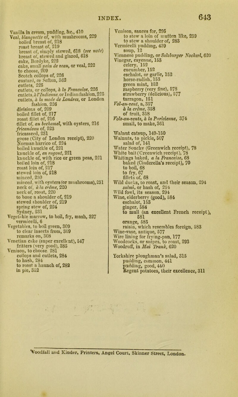 Vanilla in cream, pudding, &c., 410 Veal, blanquette of, with mushrooms, 229 boiled breast of, 218 roast breast of, 219 breast, of, simply stewed, 618 (see note) breast of, stewed and glazed, G18 cake, Bordyke, 222 cake, small pain de veau, or veal, 222 to choose, 209 Scotch collops of, 226 custard, or Sefton, S62 cutlets, 225 cutlets, or collops, a la Francaise, 226 cutlets,hl'Indienne, or Indian fashion, 225 cutlets, a la mode de Londres, or London fashion, 226 divisions of, 209 boiled fillet of, 217 roast fillet of, 216 'fillet of, au bechamel, with oysters, 216 fricandeau of, 223 fricasseed, 231 goose (City of London receipt), 220 Norman harrico of, 224 boiled knuckle of, 221 knuckle of, en ragout, 221 knuckle of, with rice or green peas, 221 boiled loin of, 218 roast loin of, 217 stewed loin of, 218 minced, 230 minced, with oysters (or mushrooms), 231 neck of, a la creme, 220 neck of, roast, 220 to bone a shoulder of, 219 stewed shoulder of, 219 spring stew of, 224 Sydney, 231 Vegetable marrow, to boil, fry, mash, 327  vermicelli, 6 Vegetables, to boil green, 309 to clear insects from, 309 remarks on, 308 Venetian cake (super excellent), 547 fritters (very good), 383 Venison, to choose. 281 collops and cutlets, 284 to hash, 284 to roast a haunch of, 282 in pie, 352 Venison, sauces for, 295 to stew a loin of mutton like, 239 to stew a shoulder of, 283 Vermicelli pudding, 439 soup, 12 Vicunese pudding, or Salzburger Nockerl, 620 Vinegar, cayenne, 153 celery, 152 cucumber, 152 eschalot, or garlic, 152 horse-radish, 153 green mint, 152 raspberry (very fine), 578 strawberry (delicious), 577 tarragon, 151 Vol-au-vent, a, 357 a la creme, 358 of fruit, 358 Vols-au-vents, a la Farisienne, 374 small, to make, 361 Walnut catsup, 149-150 Walnuts, to pickle, 507 salad of, 141 Water Soucliy (Greenwich receipt), 78 White bait (Greenwich receipt), 78 Whitings baked, a la Francaise, 68 baked (Cinderella’s receipt), 70 to boil, 68 to fry, 67 fillets of, 68 Wild ducks, to roast, and their season, 294 salmi, or hash of, 291 Wild fowl, its season, 294 Wine, elderberry (good), 584 eschalot, 153 ginger, 584 to mull (an excellent French receipt), 681 orange, 585 raisin, which resembles foreign, 583 Wine-vase, antique, 577 Wire lining for frying-pan, 177 Woodcocks, or snipes, to roast, 293 Woodruff, in Mai 'Frank, 620 Yorkshire ploughman’s salad, 315 pudding, common, 441 pudding, good, 440 Regent potatoes, their excellence, 311 ’Voodfall and Kinder, Printers, Angel Court, Skinner Street, London.