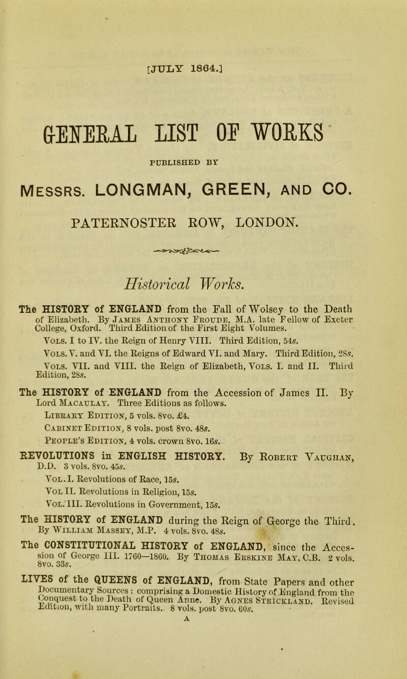 [JULY 1864.] GENERAL LIST OE WORKS' PUBLISHED BY Messrs. LONGMAN, GREEN, AND CO. PATERNOSTER ROW, LONDON. Historical Works. The HISTORY of ENGLAND from the Fall of Wolsey to the Death of Elizabeth. By James Anthony Eroude, M.A. late Fellow of Exeter College, Oxford. Third Edition of the First Eight Volumes. Vols. I to IV. the Reign of Henry VIII. Third Edition, 54s. Vols. V. and VI. the Reigns of Edward VI. and Mary. Third Edition, 28s. Vols. VII. and VIII. the Reign of Elizabeth, Vols. I. and II. Third Edition, 2Ss. The HISTORY of ENGLAND from the Accession of James II. By Lord Macaulay. Three Editions as follows. Library Edition, 5 vols. 8vo. £4. Cabinet Edition, 8 vols. post 8vo. 485. People’s Edition, 4 vols. crown Svo. 16s. REVOLUTIONS in ENGLISH HISTORY. By Robert Vaughan, D.D. 3 vols. Svo. 45s. Vol.I. Revolutions of Race, 15s. Vol II. Revolutions in Religion, 15s. Vol.TII. Revolutions in Government, 15s. The HISTORY of ENGLAND during the Reign of George the Third. By William Massey, M.P. 4 vols. Svo. 48s. The CONSTITUTIONAL HISTORY of ENGLAND, since the Acces- sion of George III. 1700—1860. By Thomas Erskine May, C.B. 2 vols. 8vo. 33s. LIVES of the QUEENS of ENGLAND, from State Papers and other Documentary Sources : comprising a Domestic History of England from the Conquest to the Death of Queen Anne. By Agnes Strickland. Revised Edition, with many Portraits. 8 vols. post Svo. 60s. A