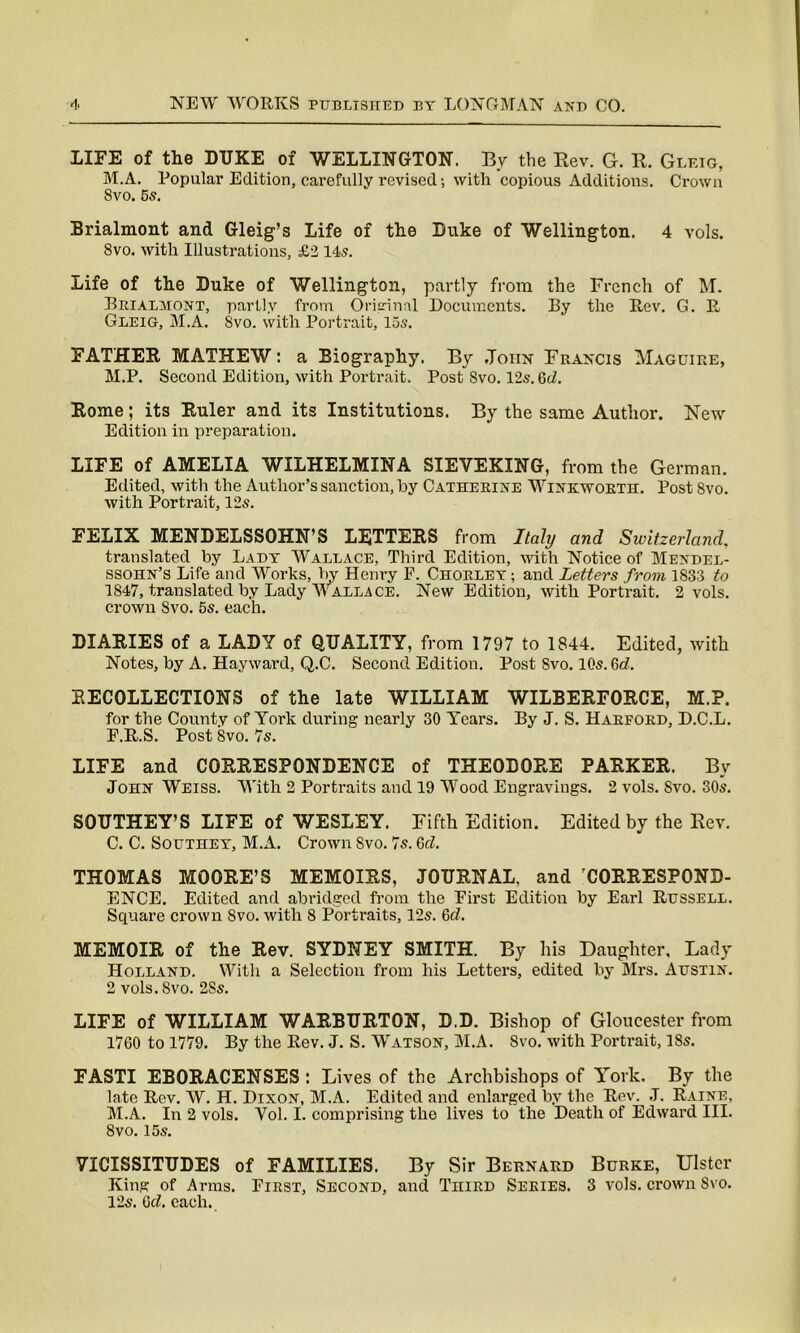 LIFE of the DUKE of WELLINGTON. By the Rev. G. R. Glf.ig, M.A. Popular Edition, carefully revised; with copious Additions. Crown 8vo. 5s. Brialmont and Gleig’s Life of the Duke of Wellington. 4 vols. 8vo. with Illustrations, £2 14s. Life of the Duke of Wellington, partly from the French of M. Brialmont, partly from Original Documents. By the Rev. G. R Gleig, M.A. Svo. with Portrait, 15s. FATHER MATHEW: a Biography. By John Francis Maguire, M.P. Second Edition, with Portrait. Post Svo. 12s. Qd. Rome; its Ruler and its Institutions. By the same Author. New Edition in preparation. LIFE of AMELIA WILHELMINA SIEVEKING, from the German. Edited, with the Author’s sanction, by Catherine Winkworth. Post Svo. with Portrait, 12s. FELIX MENDELSSOHN’S LETTERS from Italy and Switzerland, translated by Lady Wallace, Third Edition, with Notice of Mendel- ssohn’s Life and Works, by Henry F. Chorley; and Letters from 1833 to 1847, translated by Lady Wallace. New Edition, with Portrait. 2 vols. crown Svo. 5s. each. DIARIES of a LADY of QUALITY, from 1797 to 1844. Edited, with Notes, by A. Hayward, Q.C. Second Edition. Post Svo. 10s. 6<L RECOLLECTIONS of the late WILLIAM WILBERFORCE, M.P. for the County of York during nearly 30 Years. By J. S. Harford, D.C.L. F.R.S. Post Svo. 7s. LIFE and CORRESPONDENCE of THEODORE PARKER. By John Weiss. With 2 Portraits and 19 Wood Engravings. 2 vols. Svo. 30s. SOUTHEY’S LIFE of WESLEY. Fifth Edition. Edited by the Rev. C. C. Southey, M.A. Crown Svo. 7s. Qd. THOMAS MOORE’S MEMOIRS, JOURNAL, and CORRESPOND- ENCE. Edited and abridged from the First Edition by Earl Russell. Square crown Svo. with 8 Portraits, 12s. Qd. MEMOIR of the Rev. SYDNEY SMITH. By his Daughter. Lady Holland. With a Selection from his Letters, edited by Mrs. Austin. 2 vols. Svo. 2Ss. LIFE of WILLIAM WARBURTON, D.D. Bishop of Gloucester from 1760 to 1779. By the Rev. J. S. Watson, M.A. Svo. with Portrait, ISs. FASTI EBORACENSES : Lives of the Archbishops of York, By the late Rev. W. H. Dixon, M.A. Edited and enlarged by the Rev. J. Raine, M.A. In 2 vols. Yol. I. comprising the lives to the Death of Edward III. 8vo. 15s. VICISSITUDES of FAMILIES. By Sir Bernard Burke, Ulster King of Arms. First, Second, and TniRD Series. 3 vols. crown Svo. 12s. Qd. each.