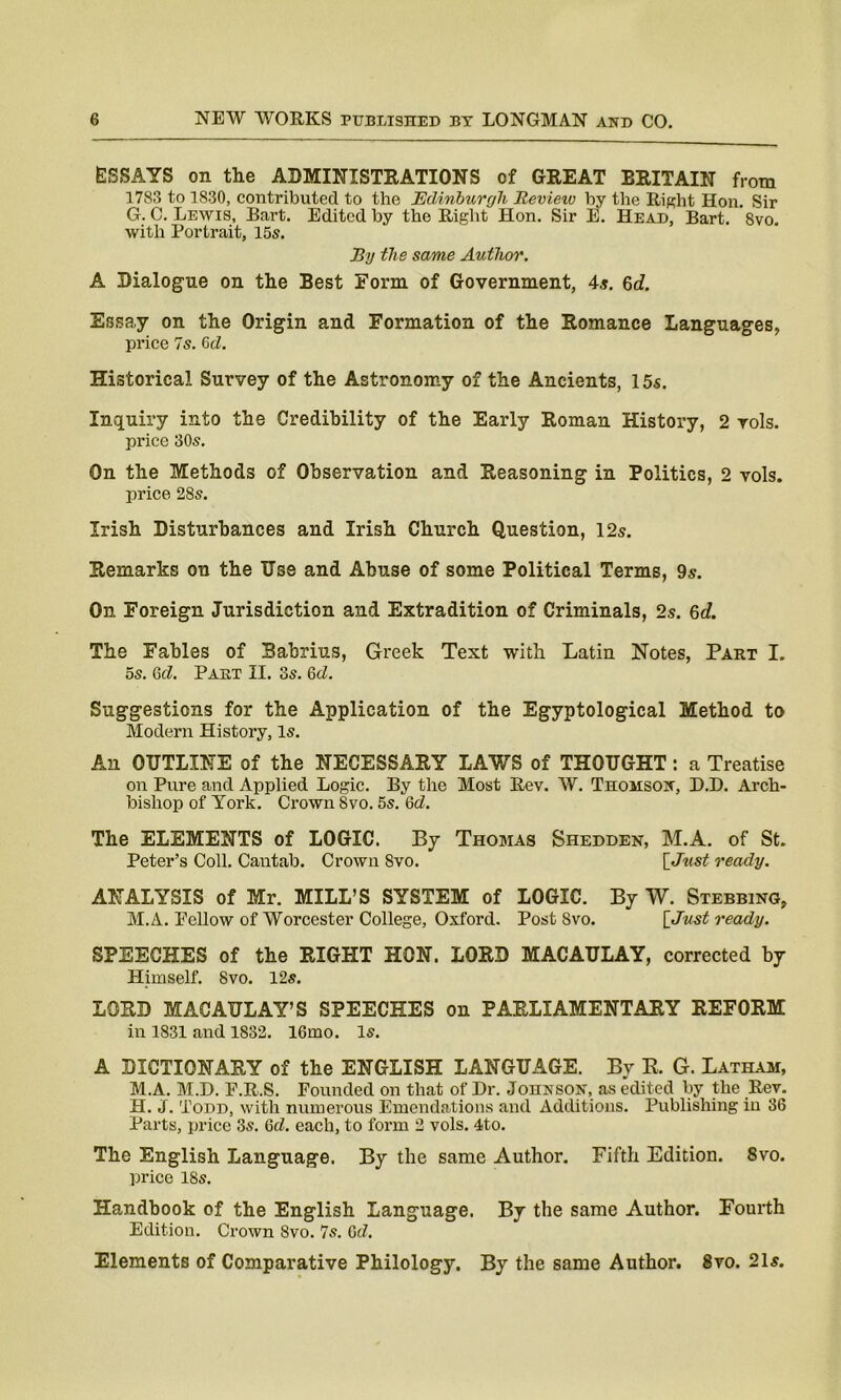 ESSAYS on the ADMINISTRATIONS of GREAT BRITAIN from 1783 to 1830, contributed to the Edinburgh Review by the Right Hon. Sir G. C. Lewis, Bart. Edited by the Right Hon. Sir E. Head, Bart. 8vo. with Portrait, 15s. By the same Author. A Dialogue on the Best Form, of Government, 4s. 6c?. Essay on the Origin and Formation of the Romance Languages, price Is. 0d. Historical Survey of the Astronomy of the Ancients, 15s. Inquiry into the Credibility of the Early Roman History, 2 rols. price 30s. On the Methods of Observation and Reasoning in Politics, 2 vols. price 28s. Irish Disturbances and Irish Church Question, 12s. Remarks on the Use and Abuse of some Political Terms, 9s. On Foreign Jurisdiction and Extradition of Criminals, 2s. 6d. The Fables of Babrius, Greek Text with Latin Notes, Part I. 5s. 6d. Part II. 3s. 6cZ. Suggestions for the Application of the Egyptological Method to Modern History, Is. An OUTLINE of the NECESSARY LAWS of THOUGHT: a Treatise on Pure and Applied Logic. By the Most Rev. W. Thomson, D.D. Arch- bishop of York. Crown Svo. 5s. Qd. The ELEMENTS of LOGIC. By Thomas Shedden, M.A. of St. Peter’s Coll. Cantab. Crown Svo. [Just ready. ANALYSIS of Mr. MILL’S SYSTEM of LOGIC. By W. Stubbing, M.A. Eellow of Worcester College, Oxford. Post Svo. [Just ready. SPEECHES of the RIGHT HON. LORD MACAULAY, corrected by Himself. Svo. 12s. LORD MACAULAY’S SPEECHES on PARLIAMENTARY REFORM in 1831 and 1832. 16mo. Is. A DICTIONARY of the ENGLISH LANGUAGE. By R. G. Latham, M.A. M.D. F.R.S. Pounded on that of Dr. Johnson, as edited by the Rev. H. J. Todd, with numerous Emendations and Additions. Publishing in 36 Parts, price 3s. Qd. each, to form 2 vols. 4to. The English Language. By the same Author. Fifth Edition. 8vo. price 18s. Handbook of the English Language. By the same Author. Fourth Edition. Crown Svo. 7s. 6d. Elements of Comparative Philology. By the same Author. 8ro. 21s.