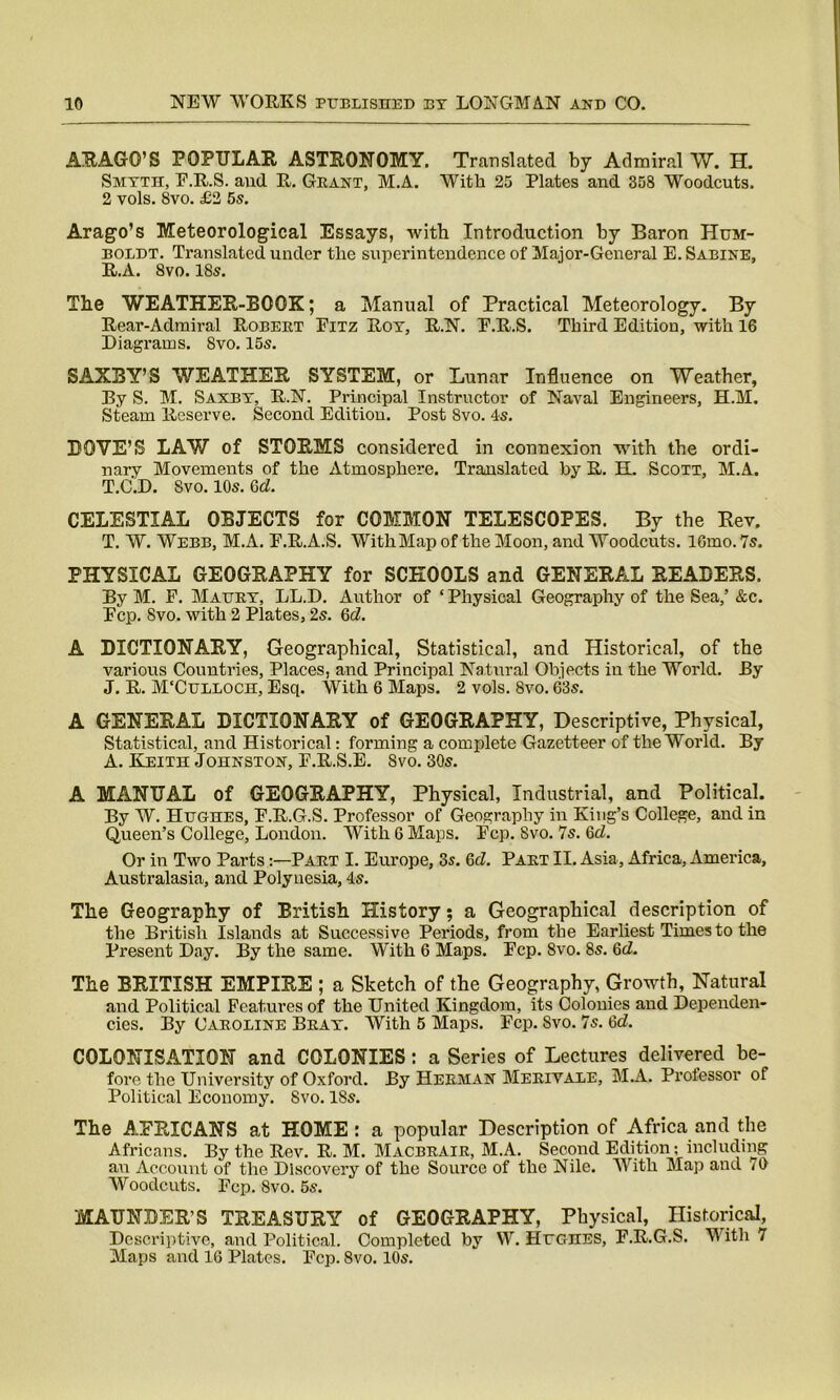 ARAGO’S POPULAR ASTRONOMY. Translated by Admiral W. H. Smyth, E.R.S. and R. Grant, M.A. With 25 Plates and 358 Woodcuts. 2 vols. 8vo. £2 5s. Arago’s Meteorological Essays, with Introduction by Baron Hum- boldt. Translated under the superintendence of Major-General E. Sabine, R.A. 8vo.18s. The WEATHER-BOOK; a Manual of Practical Meteorology. By Rear-Admiral Robert Eitz Roy, R.N. E.R.S. Third Edition, with 16 Diagrams. 8vo. 15s. SAXBY’S WEATHER SYSTEM, or Lunar Influence on Weather, By S. M. Saxby, R.N. Principal Instructor of Naval Engineers, H.M. Steam Reserve. Second Edition. Post 8vo. 4s. DOVE’S LAW of STORMS considered in connexion with the ordi- nary Movements of the Atmosphere. Translated by R. H. Scott, M.A. T.C.D. Svo. 10s. Gd. CELESTIAL OBJECTS for COMMON TELESCOPES. By the Rev. T. W. Webb, M.A. E.R.A.S. WithMap of the Moon, and Woodcuts. lGmo. 7s. PHYSICAL GEOGRAPHY for SCHOOLS and GENERAL READERS. By M. F. Maury, LL.D. Author of ‘ Physical Geography of the Sea,’ &c. Ecp. Svo. with 2 Plates, 2s. Gd. A DICTIONARY, Geographical, Statistical, and Historical, of the various Countries, Places, and Principal Natural Objects in the World. By J. R. M'Culloch, Esq. With 6 Maps. 2 vols. Svo. 63s. A GENERAL DICTIONARY of GEOGRAPHY, Descriptive, Physical, Statistical, and Historical: forming a complete Gazetteer of the World. By A. Keith Johnston, E.R.S.E. Svo. 30s. A MANUAL of GEOGRAPHY, Physical, Industrial, and Political. By W. Hughes, E.R.G.S. Professor of Geography in King’s College, and in Queen’s College, London. With 6 Maps. Ecp. Svo. 7s. Gd. Or in Two Parts:—Part I. Europe, 3s. Gd. Part II. Asia, Africa, America, Australasia, and Polynesia, 4s. The Geography of British History; a Geographical description of the British Islands at Successive Periods, from the Earliest Times to the Present Day. By the same. With 6 Maps. Ecp. Svo. 8s. Gd. The BRITISH EMPIRE ; a Sketch of the Geography, Growth, Natural and Political Features of the United Kingdom, its Colonies and Dependen- cies. By Caroline Bray. With 5 Maps. Ecp. Svo. 7s. 6d. COLONISATION and COLONIES: a Series of Lectures delivered be- fore the University of Oxford. By Herman Merivale, M.A. Professor of Political Economy. Svo. 18s. The AFRICANS at HOME: a popular Description of Africa and the Africans. By the Rev. R. M. Macbrair, M.A. Second Edition; including an Account of the Discovery of the Source of the Nile. With Map and 10 Woodcuts. Ecp. Svo. 5s. MAUNDER’S TREASURY of GEOGRAPHY, Physical, Historical, Descriptive, and Political. Completed by W. Hughes, E.R.G.S. With 7 Maps and 16 Plates. Ecp. Svo. 10s.