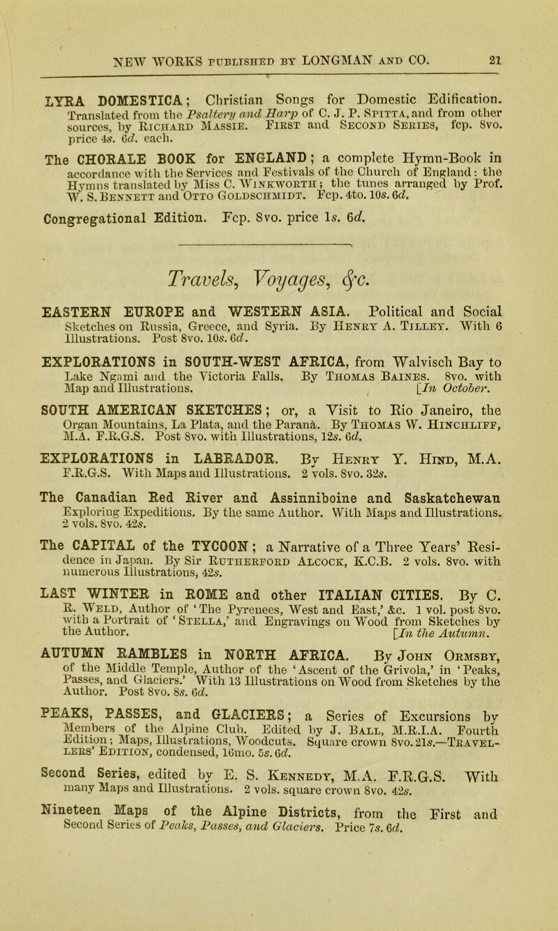 LYRA DOMESTICA; Christian Songs for Domestic Edification. Translated from the Psaltery and Harp of C. J. P. SriTTA.and from other sources, by Richard Massie. First and Second Seeies, fcp. Svo. price 4s. Gd. each. The CHORALE BOOK for ENGLAND ; a complete Hymn-Book in accordance with the Services and Festivals of the Church of England: the Hymns translated by Miss C. Winknvorth ; the tunes arranged by Prof. W. S.Bennett and Otto Goldschmidt. Fcp. 4to. 10s. 6d. Congregational Edition. Fcp. Svo. price Is. 6d. Travels, Voyages, tyc. EASTERN EUROPE and WESTERN ASIA. Political and Social Sketches on Russia, Greece, and Syria. By Heney A. Tilley. With 6 Illustrations. Post Svo. 10s. Gd. EXPLORATIONS in SOUTH-WEST AFRICA, from Walvisch Bay to Lake Ngami and the Victoria Falls. By Thomas Baines. 8vo. with Map and Illustrations. {In October. SOUTH AMERICAN SKETCHES; or, a Visit to Rio Janeiro, the Organ Mountains, La Plata, and the Parana. By Thomas W. Hinchliff, M.A. F.R.G.S. Post 8vo. with Illustrations, 12s. Gd. EXPLORATIONS in LABRADOR. By Henry Y. Hind, M.A. F.R.G.S. With Maps and Illustrations. 2 vols. Svo. 32s. The Canadian Red River and Assinniboine and Saskatchewan Exploring Expeditions. By the same Author. With Maps and Illustrations. 2 vols. 8vo. 42s. The CAPITAL of the TYCOON ; a Narrative of a Three Years’ Resi- dence in Japan. By Sir Rutheefoed Alcock, K.C.B. 2 vols. Svo. with numerous Illustrations, 42s. LAST WINTER in ROME and other ITALIAN CITIES. By C. R. Weld, Author of ‘The Pyrenees, West and East,’ &c. 1 vol. post Svo. with a Portrait of ‘ Stella,’ and Engravings on Wood from Sketches by the Author. [In the Autumn. AUTUMN RAMBLES in NORTH AFRICA. By John Ormsby, of the Middle Temple, Author of the ‘ Ascent of the Grivola,’ in ‘ Peaks, Passes, and Glaciers.’ With 13 Illustrations on Wood from Sketches by the Author. Post 8vo. 8s. Gd. PEAKS, PASSES, and GLACIERS; a Scries of Excursions bv Members of the Alpine Club. Edited by J. Ball, M.R.I.A. Fourth Edition; Maps, Illustrations, Woodcuts. Square crown Svo.21s.—Travel- lers’ Edition, condensed, lGmo. 5s. Gd. Second Series, edited by E. S. Kennedy, M.A. F.R.G.S. With many Maps and Illustrations. 2 vols. square crown Svo. 42s. Nineteen Maps of the Alpine Districts, from the First and Second Series of Peaks, Passes, and Glaciers. Price 7s. Gd.