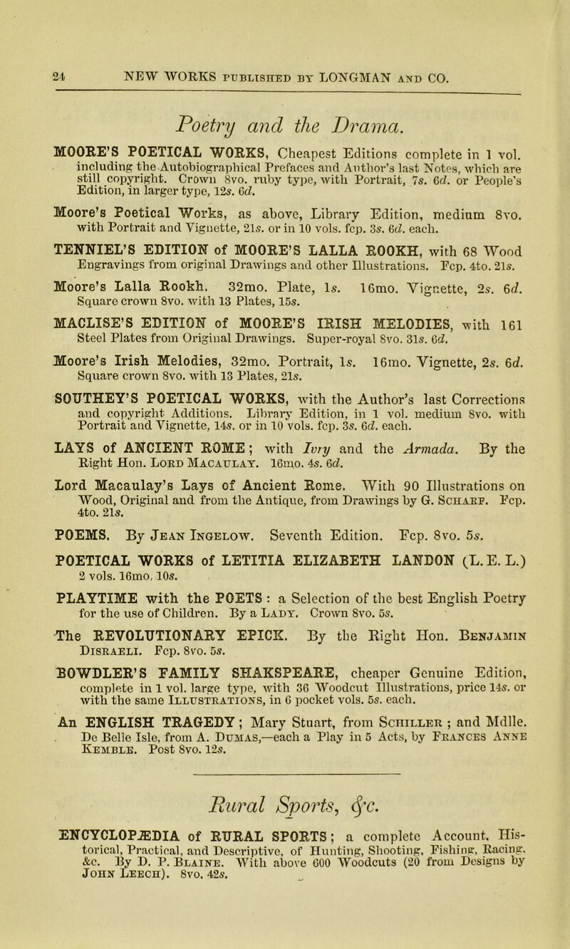 Poetry and the Drama. MOORE’S POETICAL WORKS, Cheapest Editions complete in 1 vol. including the Autobiographical Prefaces and Author’s last Notes, which are still copyright. Crown 8vo. ruby type, with Portrait, Is. 6cl. or People’s Edition, in larger type, 125. 6d. Moore’s Poetical Works, as above, Library Edition, medium 8vo. with Portrait and Vignette, 215. or in 10 vols. fcp. 3s. 6d. each. TENNIEL’S EDITION of MOORE’S LALLA ROOKH, with 68 Wood Engravings from original Drawings and other Illustrations. Pep. 4to. 21s. Moore’s Lalla Rookh. 32mo. Plate, Is. 16mo. Vignette, 2s. 6d. Square crown 8vo. with 13 Plates, 15s. MACLISE’S EDITION of MOORE’S IRISH MELODIES, with 161 Steel Plates from Original Drawings. Super-royal Svo. 31s. Gd. Moore’s Irish Melodies, 32mo. Portrait, Is. 16mo. Vignette, 2s. 6d. Square crown Svo. with 13 Plates, 21s. SOUTHEY’S POETICAL WORKS, with the Author’s last Corrections and copyright Additions. Library Edition, in 1 vol. medium Svo. with Portrait and Vignette, 14s. or in 10 vols. fcp. 3s. 6d. each. LAYS of ANCIENT ROME ; with Ivry and the Armada. By the Right Hon. Lord Macaulay. 16mo. 4s. 6d. Lord Macaulay’s Lays of Ancient Rome. With 90 Illustrations on Wood, Original and from the Antique, from Drawings by G. Scharf. Ecp. 4to. 21s. POEMS. By Jean Ingelow. Seventh Edition. Ecp. 8vo. 5s. POETICAL WORKS of LETITIA ELIZABETH LANDON (L.E. L.) 2 vols. 16mo, 10s. PLAYTIME with the POETS : a Selection of the best English Poetry for the use of Children. By a Lady. Crown Svo. 5s. The REVOLUTIONARY EPICK. By the Right Hon. Benjamin Disraeli. Fcp. Svo. 5s. BOWDLER’S FAMILY SHAKSPEARE, cheaper Genuine Edition, complete in 1 vol. large type, with 36 Woodcut Illustrations, price 14s. or with the same Illustrations, in 6 pocket vols. 5s. each. An ENGLISH TRAGEDY; Mary Stuart, from Schiller ; and Mdlle. De Belle Isle, from A. Dumas,—each a Play in 5 Acts, by Frances Anne Kemble. Post 8vo. 12s. Rural Sports, cfc. ENCYCLOPAEDIA of RURAL SPORTS; a complete Account. His- torical, Practical, and Descriptive, of Hunting, Shooting, Fishing, Racing. &c. By D. P. Blaine. With above GOO Woodcuts (20 from Designs by John Leech). Svo. 42s.