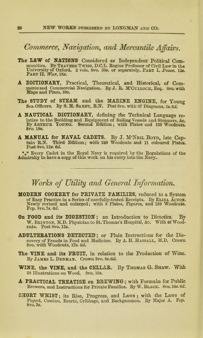 Commerce, Navigation, and Mercantile Affairs. The LAW of NATIONS Considered as Independent Political Com- munities. By Travers Twiss, D.C.L. Regius Professor of Civil Law in the University of Oxford. 2 vols. 8vo. 30s. or separately, Part I. Peace, 12s. Part II. War, 18s. A DICTIONARY, Practical, Theoretical, and Historical, of Com- merce and Commercial Navigation. By J. R. M'Culloch, Esq. 8vo.with Maps and Plans, 50s. The STUDY of STEAM and the MARINE ENGINE, for Young Sea Officers. By S. M. Saxby, R.N. Post 8vo. with 87 Diagrams, 5s. Gd. ° A NAUTICAL DICTIONARY, defining the Technical Language re- lative to the Building and Equipment of Sailing Vessels and Steamers, &c. By Arthur Young. Second Edition; with Plates and 150 Woodcuts. 8vo. 18s. A MANUAL for NAVAL CADETS. By J. M‘Neil Boyd, late Cap- tain R.N. Third Edition; with 240 Woodcuts and 11 coloured Plates. Post 8vo. 12s. Gd. *** Every Cadet in the Royal Navy is required by the Regulations of the Admiralty to have a copy of this work on his entry into the Navy. MODERN COOKERY for PRIVATE FAMILIES, reduced to a System of Easy Practice in a Series of carefully-tested Receipts. By Eliza Acton. Newly revised and enlarged; with 8 Plates, Figures, and. 150 Woodcuts. Fcp. Svo. 7s. 6(7. On FOOD and its DIGESTION ; an Introduction to Dietetics. By W. Brinton, M.D. Physician to St. Thomas’s Hospital, &c. With 48 Wood- cuts. Post Svo. 12s. ADULTERATIONS DETECTED ; or Plain Instructions for the Dis- covery of Frauds in Food and Medicine. By A. H. Hassall, M.D. Crown 8vo. with Woodcuts, 17s. Gd. The VINE and its FRUIT, in relation to the Production of Wine. By James L. Denman. Crown Svo. 8s. Gd. WINE, the VINE, and the CELLAR. By Thomas G. Shaw. With 28 Illustrations on Wood. Svo. 16s. A PRACTICAL TREATISE on BREWING; with Formulae for Public Brewers, and Instructions for Private Families. By W. Black. Svo. 10s. 6(7. SHORT WHIST; its Rise, Progress, and Laws ; with the Laws of Piquet, Cassino, Ecarte, Cribbage, and Backgammon. By Major A. Fcp. 8vo. 3s. General Information.