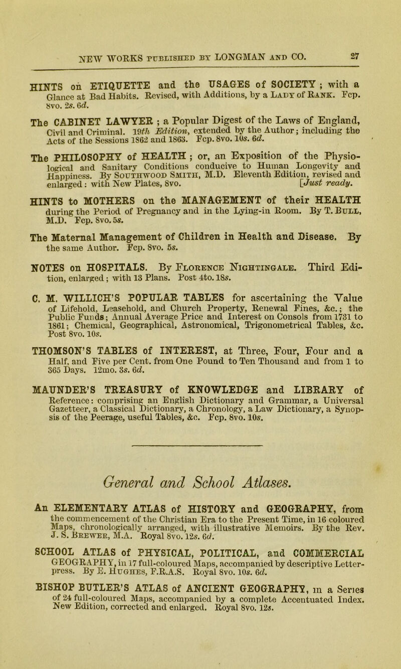 HINTS on ETIQUETTE and the USAGES of SOCIETY ; with a Glance at Bad Habits. Revised, with Additions, by a Lady of Rank. Ecp. Svo. 2s. Qd. The CABINET LAWYER ; a Popular Digest of the Laws of England, Civil and Criminal. 19th Edition, extended by the Author; including the Acts of the Sessions 1862 and 1S63. Fcp. 8vo. 10s. 6d. The PHILOSOPHY of HEALTH ; or, an Exposition of the Physio- logical and Sanitary Conditions conducive to Human Longevity and Happiness. By Southwood Smith, M.D. Eleventh Edition, revised and enlarged : with New Plates, Svo. [Just ready. HINTS to MOTHERS on the MANAGEMENT of their HEALTH during the Period of Pregnancy and in the Lying-in Room. By T. Bull, M.D. Pep. Svo. 5s. The Maternal Management of Children in Health and Disease. By the same Author. Fcp. 8vo. 5s. NOTES on HOSPITALS. By Florence Nichtingale. Third Edi- tion, enlarged; with 13 Plans. Post 4to. ISs. C. M. WILLICH’S POPULAR TABLES for ascertaining the Value of Lifehold, Leasehold, and Church Property, Renewal Fines, &c.; the Public Funds; Annual Average Price and Interest on Consols from 1731 to 1861; Chemical, Geographical, Astronomical, Trigonometrical Tables, &c. Post 8vo. 10s. THOMSON’S TABLES of INTEREST, at Three, Four, Four and a Half, and Five per Cent, from One Pound to Ten Thousand and from 1 to 365 Days. 12mo. 3s. Qd. MAUNDER’S TREASURY of KNOWLEDGE and LIBRARY of Reference: comprising an English Dictionary and Grammar, a Universal Gazetteer, a Classical Dictionary, a Chronology, a Law Dictionary, a Synop- sis of the Peerage, useful Tables, &c. Fcp. 8vo. 10s. General and School Atlases. An ELEMENTARY ATLAS of HISTORY and GEOGRAPHY, from the commencement of the Christian Era to the Present Time, in 16 coloured Maps, chronologically arranged, with illustrative Memoirs. By the Rev. J. S. Brewer, M.A. Royal 8vo. 12s. Qd. SCHOOL ATLAS of PHYSICAL, POLITICAL, and COMMERCIAL GEOGRAPHY, in 17 full-coloured Maps, accompanied by descriptive Letter- press. By E. Hughes, F.R.A.S. Royal 8vo. 10s. Qd. BISHOP BUTLER’S ATLAS of ANCIENT GEOGRAPHY, m a Series of 24 full-coloured Maps, accompanied by a complete Accentuated Index. New Edition, corrected and enlarged. Royal 8vo. 12s.