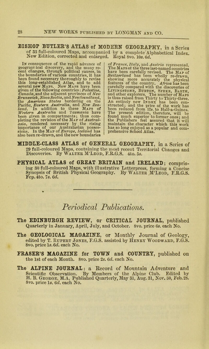 BISHOP BUTLER’S ATLAS of MODERN GEOGRAPHY, in a Scries of 33 full-coloured Maps, accompanied by a complete Alphabetical Index. New Edition, corrected and enlarged. Royal 8vo. 10s. Gd. In consequence of the rapid advance of geographical discovery, and the many re- cent changes, through political causes, in the boundaries of various countries, it has been found necessary thoroughly to revise this long-established Atlas, and to add several new Maps. New Maps have been given of the following countries: Palestine, Canada, and the adjacent provinces of Nero Brunswick, Nova Scotia, scad. Newfoundland, the American States bordering on the Pacific, Eastern Australia, and New Zea- land. In addition to these Maps of Western Australia and Tasmania have been given in compartments; thus com- pleting the revision of the Map of Austral- asia, rendered necessary by the rising importance of our Australasian posses- sions. In the Map of Europe, Iceland has also been re-drawn, and the new boundaries of France, Italy, and Austria represented. The Maps ot the three last-named countries have been carefully revised. The Map of Switzerland has been wholly re-drawn, showing more accurately the physical features of the country. Africa has been carefully compared with the discoveries of Livingstone, Burton, Speke, Barth, and other explorers. The number of Maps is thus raised from Thirty to Thirty-three. An entirely new Index has been con- structed; and the price of the work has been reduced from 12*. to Half-a-Guinea. The present edition, therefore, will be found much superior to former ones; and the Publishers feel assured that it will maintain the character which this work has so long enjoyed as a popular and com- prehensive School Atlas. MIDDLE-CLASS ATLAS of GENERAL GEOGRAPHY, in a Series of 29 full-coloured Maps, containing the most recent Territorial Changes and Discoveries. By Walter M'Leod, E.R.G.S. 4to. 5s. PHYSICAL ATLAS of GREAT BRITAIN and IRELAND; compris- ing 30 full-coloured Maps, with illustrative Letterpress, forming a Concise Synopsis of British Physical Geography. By Walter M‘Leod, E.R.G.S. Fcp. 4to. 7s. Gd. Periodical Publications. The EDINBURGH REVIEW, or CRITICAL JOURNAL, published Quarterly in January, April, July, and October. 8vo. price 6s. each No. The GEOLOGICAL MAGAZINE, or Monthly Journal of Geology, edited by T. Rupert Jones, E.G.S. assisted by Henry Woodward, F.G.S. 8vo. price Is. Gd. each No. FRASER’S MAGAZINE for TOWN and COUNTRY, published on the 1st of each Month. 8vo. price 2s. Gd. each No. The ALPINE JOURNAL: a Record of Mountain Adventure and Scientific Observation. By Members of the Alpine Club. Edited by H. B. George, M.A. Published Quarterly, May 31, Aug. 31, Nov. 30, Feb. 28. 8vo. price Is. Gd. each No.