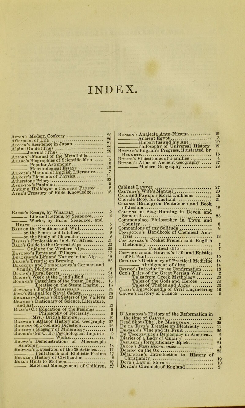 INDEX Acton’s Modern Cookery Afternoon of Life Alcock’s Residence in Japan Alpine Guide (The) Journal (The) Apjohn’s Manual of the Metalloids - Arago’s Biographies of Scientific Men .... Popular Astronomy Meteorological Essays_ Arnold’s Manual of English Literature.... Arnott’s Elements of Physics Atherstone Priory Atkinson’s Papinian • Autumn Holidayof a Country Parson Ayre’s Treasury of Bible Knowledge Bacon’s Essays, by Whately Life and Letters, by Spedding Works, by Ellis Spedding, and Heath Bain on the Emotions and Will on the Senses and Intellect on the Study of Character Baines’s Explorations in S. W. Africa Ball’s Guide to the Central Alps Guide to the Western Alps Bayldon’s Rents and Tillages Berlepsch’s Life and Nature in the Alps ... Black’s Treatise on Brewing Blackley and Friedlander’s German and English Dictionary Blaine’s Rural Sports Blight’s Week at the Land’s End Bourne’s Catechism of the Steam Engine.. Treatise on the Steam Engine ... Bowdlkr's Family Shakspeark Boyd’s Manual for Naval Cadets Bramley-Moore’s SixSisters of the Valleys Brande’s Dictionary of Science, Literature, and Art Bray’s (C.) Education of the Feelings Philosophy of Necessity (Mrs.) British Empire Brewer’s Atlasof History and Geography Brinton on Food and Digestion Bristow’s Glossary of Mineralogy Brodie’s (Sir C. B.) Psychological Inquiries Works Brown’s Demonstrations of Microscopic Anatomy Browne’s Exposition of the 39 Articles Pentateuch and Elohistic Psalms Buckle’s History of Civilization Bull’s Hints to Mothers Maternal Management of Children. Bunsen’s Analecta Ante-Nicama 19 Ancient Egypt 3 Ilippolytus and his Age 19 Philosophy of Universal History 19 Bunyan’s Pilgrim’s Progress, illustrated by Bennett ... 15 Burke’s Vicissitudes of Families 4 Butler’s Atlas of Ancient Geography 27 Modem Geography 28 Cabinet Lawyer 27 Calvert’s Wife’s Manual 20 Cats and Farlie’s Moral Emblems 15 Chorale Book for England 21 Colenso (Bishop) on Pentateuch and Book of Joshua 18 Collyns on Stag-Hunting in Devon and Somerset 25 Commonplace Philosopher in Town and Country 8 Companions of my Solitude 8 Coninoton’s Handbook of Chemical Ana- lysis 13 Contanseau’s Pocket French and English Dictionary 7 Practical ditto 7 Conydeare and Howson’s Life and Epistles of St. Paul.._ 19 Copland’s Dictionary of Practical Medicine 14 — Abridgment of ditto 14 Cotton’s Introduction to Confirmation 19 Cox’s Tales of the Great Persian War 2 Tales from Greek Mythology 23 Tales of the Gods and Heroes 23 Tales of Thebes and Argos 23 Cresy’s Encyclopsedia of Civil Engineering 16 Crowe’s History of France 2 D'Aubione’s History of the Reformation in the time of Calvin 2 Dead Shot (The), by Marksman 25 De la Rive’s Treatise on Electricity 11 Denman’s Vine and its Fruit 26 De Tocqoeville’s Democracy in America.. 2 Diaries of a Lady of Quality 4 Disraeli’s Revolutionary Epick 24 Dixon’3 Fasti Eboracenses 4 Dobson on the Ox 25 Dollinger’s Introduction to History of Christianity 19 Dove’s Law of Storms 10 Doyle’s Chronicle of England 2 26 20 21 22 28 11 5 10 10 7 11 23 5 8 18 s 3 5 9 9 9 21 22 22 17 12 26 8 24 22 16 16 24 26 23 13 9 9 10 27 26 11 9 14 14 17 17 2 27 27