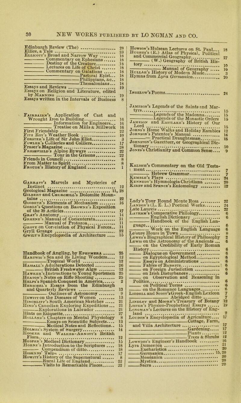 Edinburgh Review (The) Ellice, a Tale Ellicott’s Broad and Narrow Way Commentary on Ephesians Destiny of the Creature Lectures on Life of Christ Commentary on Galatians • -Pastoral Epist... Philippians, &c.. Thessalonians... Essays and Reviews Essays on Religion and Literature, edited by Manning Essays written in the Intervals of Business Fairbairn’s Application of Cast and Wrought Iron to Building Information for Engineers... Treatise on Mills & Millworlc First Friendship Fitz Roy’s Weather Book Forster’s Life of Sir John Eliot Fowler’s Collieries and Colliers Fraser’s Magazine Freshfield’s Alpine Byways Tour in the Grisons Friends in Council From Matter to Spirit Froude’s History of England Garratt’s Marvels and Mysteries of Instinct Geological Magazine 11, Gilbert and Churchill’s Dolomite Moun- tains Goodeve’s Elements of Mechanism Gorle’s Questions on Browne’s Exposition of the 39 Articles Gray’s Anatomy Greene’s Manual of Coelenterata Manual ot Protozoa Grove on Corielation of Physical Forces.. Gryll Grange _ Gwilt s Encyclopaadia of Architecture .... Handbook of Angling, by Ephemera Hartwig’s Sea and its Living Wonders Tropical World Hassall’s Adulterations Detected British Freshwater Alga Hawker’s Instructions to Young Sportsmen Heaton’s Notes on Rifle Shooting Helps’s Spanish Conquest in America Herschel’s Etsays from the Edinburgh and Quarterly Reviews Outlines of Astronomy Hewitt on the Diseases of Women LIinchliff’s South American Sketches Hind’s Canadian Exploring Expeditions ... —; Explorations in Labrador Hints on Etiquette Holland’s Chapters on Mental Physiology Essays on Scientific Subjects.... Mtdical Notes and Reflections.. Holmes’s System of Surgery Hooker and Walker-Arnott’s British Flora Hooper’s Medical Dictionary Horne’s Introduction to the Scriptures .... Compendium of ditto Hoseyns’ Talpn Howitt’s History of the Supernatural Rural Life of England Visits to Remarkable Places Howson’s Hulsean Lectures on St. Paul.. 18 Hughes’s (£.) Atlas of Physical, Political and Commercial Geography 27 — (W.) Geography of British His- tory ]o — Manual of Geography 10 Hollar s History of Modern Music 3 Hymns from Lyra Qermanica 20 Inoelow’s Poems 24 Jameson’s Legends of the Saints and Mar- tyrs 15 Legends of the Madonna 15 Legends of the Monastic Orders 15 Jameson and Easti.ake’s History of Our Lord 15 Johns’s Home Walks and Holiday Rambles 12 Johnson’s Patentee’s Manual ]g — Practical Draughtsman ”” ig Johnston’s Gazetteer, or Geographical Dic- tionary 10 Jones’s Christianity and Common Sense 9 Kalisch’s Commentary on the Old Testa- l ment 7 Hebrew Grammar 7 Kemble’s Plays 24 Kennedy’s HymnologiaChristiana 20 Kirby and Spence’s Entomology 12 Lady’s Tour Round Monte Rosa 22 Landon’s (L. E. L.) Poetical Works 24 Late Laurels 22 Latham’s Comparative Philology 6 English Dictionary 6 Handbook of the English Lan- guage 6 Work on the English Language 6 Leisure Hours in Town 8 Lewes’s Biographical History of Philosophy 2 Lewis on the Astronomy of the Ancients ... 6 on the Credibility of Early Roman History 6 Dialogue on Government 6 on Egyptological Method 6 Essays on Administrations 6 Fables of Babhius 6 on Foreign Jurisdiction 6 on Irish Disturbances 6 on Observation and Reasoning in Politics 6 on Political Terms 6 on the Romance Languages 6 Liddell and Scott’s Greek-Fnglish Lexicon 7 Abridged ditto 7 Lindlf.y and Moore's Treasury of Botany 12 Lister’s Physico-Prophetical Essays 19 Longman’s Lectures on the History of Eng- land 2 Loudon’s Encyclopedia of Agriculture 17 Cottage. Farm, and Villa Architecture 17 Gardening 17 Plants 12 Trees & Shrubs 12 Lowndes’s Engineer’s Handbook 16 Lyra Domesiica 21 Eucharistiea 26 Gerinanica 15,20 20 28 23 18 18 18 18 18 18 18 18 19 19 8 16 16 16 22 10 3 17 28 22 22 8 8 1 12 , 28 22 16 17 14 11 11 11 22 15 25 12 12 26 12 25 25 2 13 9 13 21 21 21 27 8 13 15 14 12 15 18 18 17 8 22 22