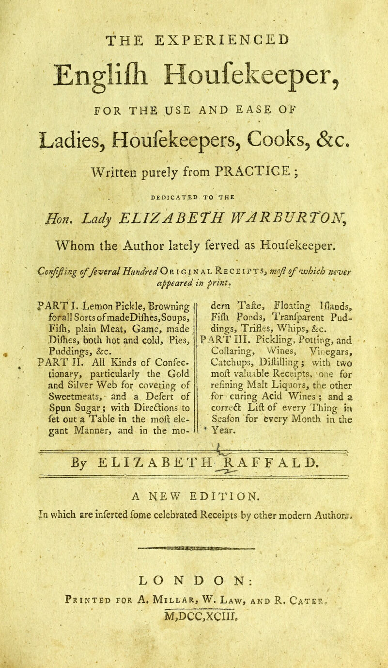 THE EXPERIENCED Englilh Houfekeeper, FOR THE USE AND EASE OF Ladies, Houfekeepers, Cooks, &c. Written purely from PRACTICE ; DEDICATED TO THE Hon. Lady ELIZABETH WARBURTON,, Whom the Author lately ferved as Houfekeeper. Confining offevered Hiindred Origin alReceipts, mofl of which never appeared, in print. PART I. Lemon Pickle, Browning for all Sorts of madeDifhes,Soups, Fifh, plain Meat, Game, made Dirties, both hot and cold. Pies, Paddings, &c. PART II. All Kinds of Confec- tionary, particularly the Gold and Silver Web for covering of Sweetmeats, and a Defert of Spun Sugar; with Directions to fet out a Table in the molt ele- gant Manner, and in the mo- dern Tafte, Floating I Hands, Fifh Ponds, Tranfparent Pud- dings, Trifles, Whips, &c. PART III. Pickling. Potting, and Collaring, Wines, Y'v egars. Catchups, Diftilling; with two molt valuable Receipts, one for refining Malt Liquors, the other for curing Acid Wines ; and a correft Lift of every Thing in Seafon for fcvery Month in the 11 Year. By ELIZABETH RAFF ALD. A NEW EDITION, In which are inferted fome celebrated Receipts by other modern Authors. LONDON: Printed for A. Millar, W. Law, and R. Cater, M,DCC,XCIIL