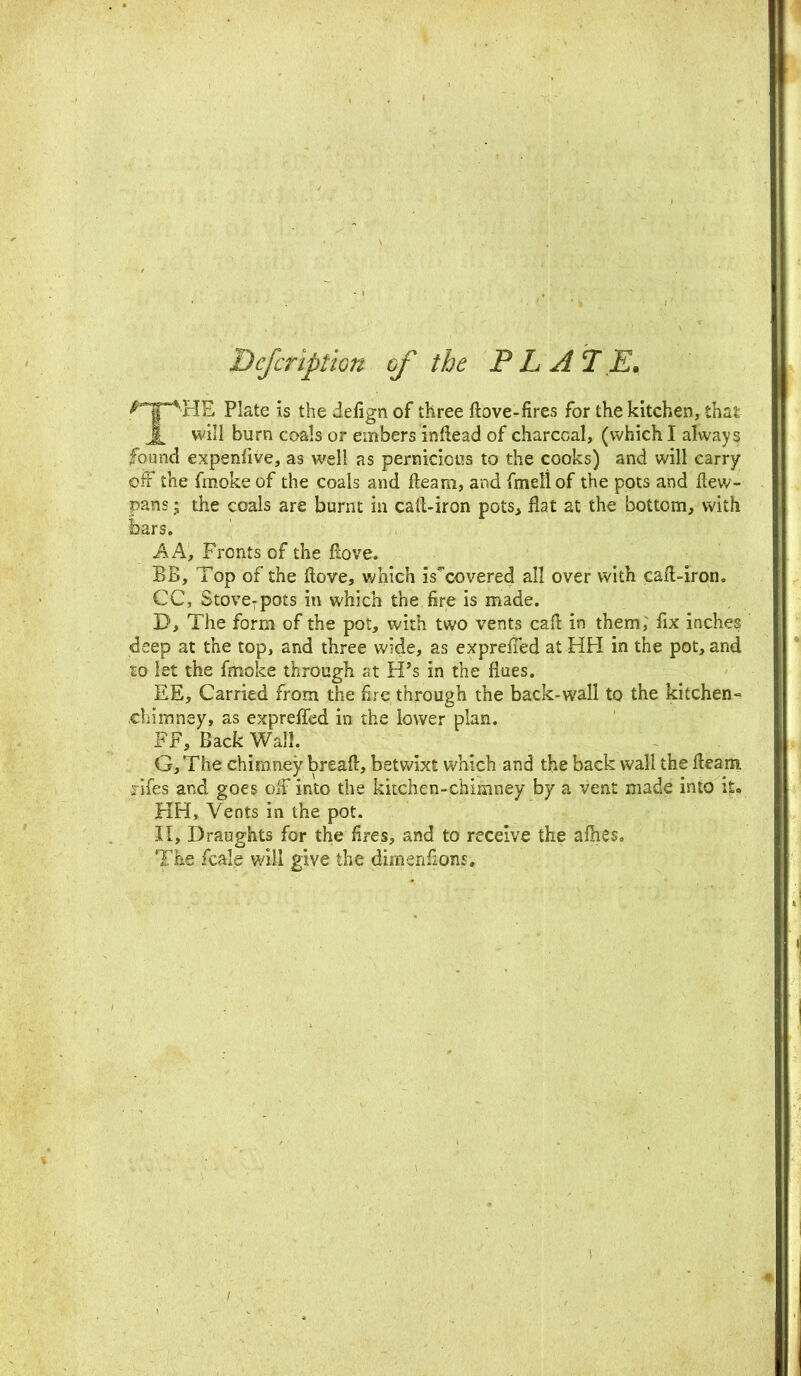 Defeription of the P L A T E. Plate is the defign of three dove-fires for the kitchen, that JL will burn coals or embers indead of charcoal, (which I always found expensive, as well as pernicious to the cooks) and will carry off the fmoke of the coals and fleam, and fmeli of the pots and dew- pans; the coals are burnt in cad-iron pots, flat at the bottom, with bars. A A, Fronts of the dove. BB, Top of the dove, which is'covered all over with cad-iron. CC, Stove:pots in which the fire is made. D, The form of the pot, with two vents cad in them; fix inches deep at the top, and three wide, as expreffed at HH in the pot, and lo let the fmoke through at H’s in the flues. EE, Carried from the fire through the back-wall to the kitchen- chimney, as expreffed in the lower plan. FF, Back Wall. G, The chimney bread, betwixt which and the back wall the deam safes and goes off into the kitchen-chimney by a vent made into it. HH, Vents in the pot. II, Draughts for the fires, and to receive the allies. The fcale will give the dimenfions.