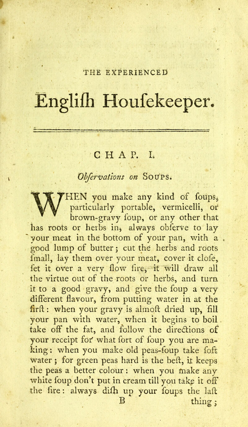 Englifii Houfekeeper. CHAP. L Obfervatlons on Soups. IT THEN you make any kind of foups* Vy particularly portable, vermicelli, of brown-gravy foup, or any other that has roots or herbs in* always obferve to lay ~ your meat in the bottom of your pan, with a , good lump of butter 5 cut the herbs and roots fmall, lay them over your meat, cover it clofe, fet it over a very flow fire, it will draw all the virtue out of the roots or herbs, and turn it to a good gravy, and give the foup a very different flavour, from putting water in at the firfl:: when your gravy is alrnolt dried up, fill your pan with water, when it begins to boil take off the fat, and follow the directions of your receipt for* what fort of foup you are ma- king : when you make old peas-foup take foft water ; for green peas hard is the heft, i.t keeps the peas a better colour: when you ftiake any white foup don’t put in cream till you take it off the fire: always dilh up your foups the lad