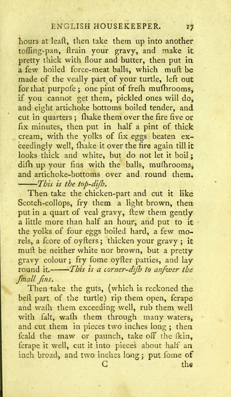 hours at leaf!:, then take them up into another toffing-pan, ftrain your gravy, and make it pretty thick with flour and butter, then put in a few boiled force-meat balls, which mull be made of the veally part of your turtle, left out for that purpofe ; one pint of frefh mufhrooms, if you cannot get them, pickled ones will do, and eight artichoke bottoms boiled tender, and cut in quarters ; fhake them over the fire five or fix minutes, then put in half a pint of thick cream, with the yolks of fix eggs beaten ex- ceedingly well, fhake it over the fire again till it looks thick and white, but do not let it boil; difh up your fins with the balls, mufhrooms, and artichoke-bottoms over and round them* -——This is the top-dijld. Then take the chicken-part and cut it like Scotch-collops, fry them a light brown, then put in a quart of veal gravy, flew them gently a little more than half an hour, and put to it the yolks of four eggs boiled hard, a few mo- rels, a fcore of oyfters ; thicken your gravy ; it muft be neither white nor brown, but a pretty gravy colour; fry fome oyfter patties, and lay round it. —This is a corner-djh to anfwer the fmall Jins. Then take the guts, (which is reckoned the beft part of the turtle) rip them open, fcrape and wafh them exceeding well, rub them well with fait, wafh them through many waters, and cut them in pieces two inches long ; then fcald the maw or paunch, take 01T the (kin, fcrape it well, cut it into pieces about half an inch broad, and two inches long 5 put fome of G the