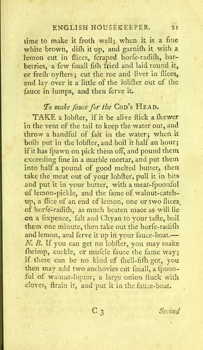 time to make it froth well; when it is a fine white brown, difh it up, and garniih it with a lemon cut in flices, fcraped horfe-radiih, bar- berries, a few fraall fifh fried and laid round it, or frefh oyfters; cut the roe and liver in flices, and lay over it a little of the lobfter out of the fauce in lumps, and then ferve it. To make fauce for the Cod’s Head. TAKE a lobfter, if it be alive ftick a fkewer in the vent of the tail to keep the water out, and throw a handful of fait in the water; wheii it boils put in the lobfter, and boil it half an hour; If it has fpawn on pick them off, and pound them exceeding fine in a marble mortar, and put them Into half a pound of good melted butter, then take the meat out of your lobfter, pull it in bits and put it In your butter, with a meat-fpoonfui of lemon-pickle, and the fame of walnut-catch- up, a dice of an end of lemon, one or two flices. of horfe-radiih, as much beaten mace as will lie on a iixpence, fait and Chyan to your tafte, boil them one minute, then take out the horfe-radifh and lemon, and ferve it up in your fauce-boat.” N. B. If you can get no lobfter, you may make fhrimp, cockle, or mufcle fauce the fame way; if there can be no kind of fhell-fifh got, you then may add two anchovies cut final!, a Ipoon- ful of walnut-liquor, a large onion ftuck with cloves, ftrain it, and put it in theflauce-boat. c3 Second