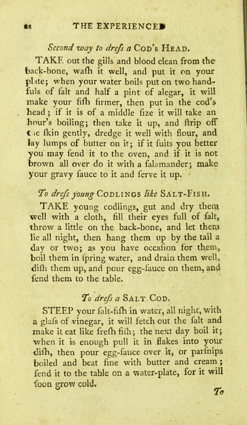 Second way to drefs a Cod’s Head. TAKE out the gills and blood clean from the back-bone, wafh it well, and put it on your plate; when your water boils put on two hand- fuls of fait and half a pint of alegar, it will make your fifh firmer, then put in the cod’s head ; if it is of a middle fize it will take an hour’s boiling; then take it up, and ftrip off t ie fkin gently, dredge it well with flour, and ky lumps of butter on it; if it fuits you better you may fend it to the oven, and if it is not brown all over do it with a falamander; make your gravy fauce to it and ferve it up. To drefs young Codlings like Salt-Fish. TAKE young codlings, gut and dry theut well with a cloth, fill their eyes full of fait, throw a little on the back-bone, and let them lie all night, then hang them up by the tail a day or two; as you have occafion for them, boil them in ipring water, and drain them well, difh them up, and pour egg-fauce on them, and fend them to the table*, To drefs a Salt Cod, STEEP your falt-fifh in water, all night, with a glafs of vinegar, it will fetch out the fait and make it eat like frefh fifh; the next day boil it; when it is enough pull it in flakes into your difh, then pour egg-fauce over it, or parfnips boiled and beat fine with butter and cream ; fend it to the table on a water-plate, for it will foon grow cold.