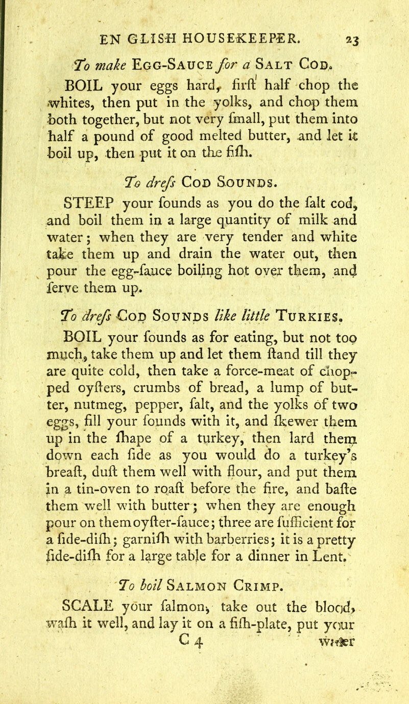 To make Egg-Sauce for a Salt Cod. BOIL your eggs hard, fird half chop the whites, then put in the yolks, and chop them hoth together, but not very fmall, put them into half a pound of good melted butter, and let it boil up, then put it on the fiflh. To drefs Cod Sounds. STEEP your founds as you do the fait cocf* and boil them in a large quantity of milk and water; when they are very tender and white take them up and drain the water out, then pour the egg»fa.uce boiling hot over them, and ferve them up. To drefs Cod Sounds like little Turkies, BOIL your founds as for eating, but not too much* take them up and let them hand till they are quite cold, then take a force-meat of chop- ped oyders, crumbs of bread, a lump of but- ter, nutmeg, pepper, fait, and the yolks of two eggs, fill your founds with it, and fkewer them up in the flhape of a turkey, then lard them down each fide as you would do a turkey’s bread, dull them well with flour, and put them in a tin-oven to road before the fire, and bade them well with butter; when they are enough pour on themoyfler-fauce; three are fufficient for a fide-diffi; garnifh with barberries; it is a pretty fide-difh for a large table for a dinner in Lent. To boil Salmon Crimp. SCALE your falmon*, take out the blood* wadi it well, and lay it on a fifh-plate, put your C 4 w*?ier