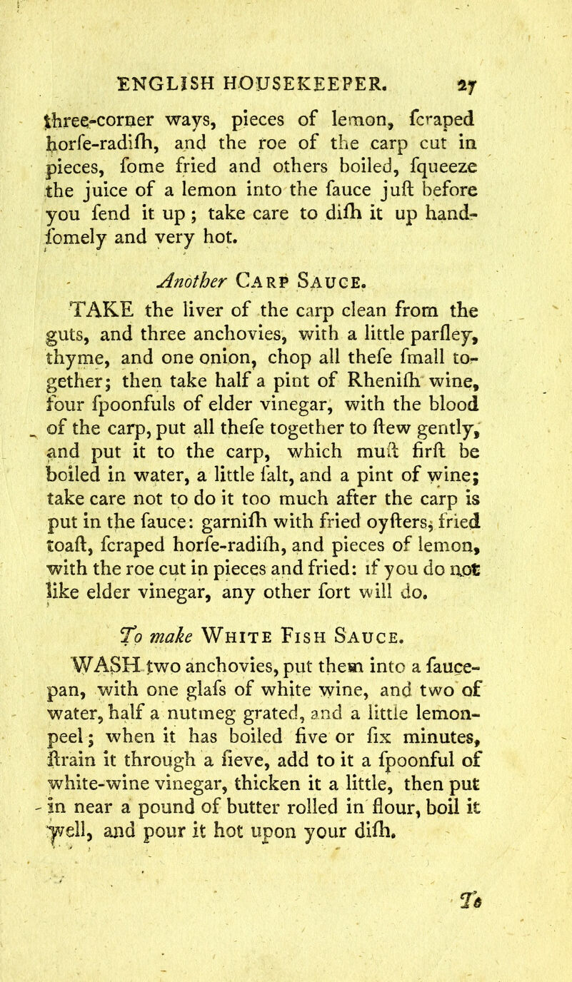 jthree-corner ways, pieces of lemon, fcraped borfe-radifh, ancj the roe of the carp cut in pieces, fome fried and others boiled, fqueeze the juice of a lemon into the fauce juft before you fend it up; take care to difh it up hand* fomely and very hot. Another Carp Sauce. TAKE the liver of the carp clean from the guts, and three anchovies, with a little parfley, thyme, and one onion, chop all thefe frnall to- gether; then take half a pint of Rhenifh wine. Four fpoonfuls of elder vinegar, with the blood of the carp, put all thefe together to ftew gently, and put it to the carp, which muft firft be boiled in water, a little fait, and a pint of vvine; take care not to do it too much after the carp is put in the fauce: garniflh with fried oyfters; fried toaft, fcraped horfe-radifh, and pieces of lemon, with the roe cut in pieces and fried: if you do not like elder vinegar, any other fort will do. To make White Fish Sauce. WASH two anchovies, put them into a fauce- pan, with one glafs of white wine, and two of water, half a nutmeg grated, and a little lemon- peel ; when it has boiled five or fix minutes, ftrain it through a fieve, add to it a fpoonful of white-wine vinegar, thicken it a little, then put - in near a pound of butter rolled in flour, boU it “pell, and pour it hot upon your difh.