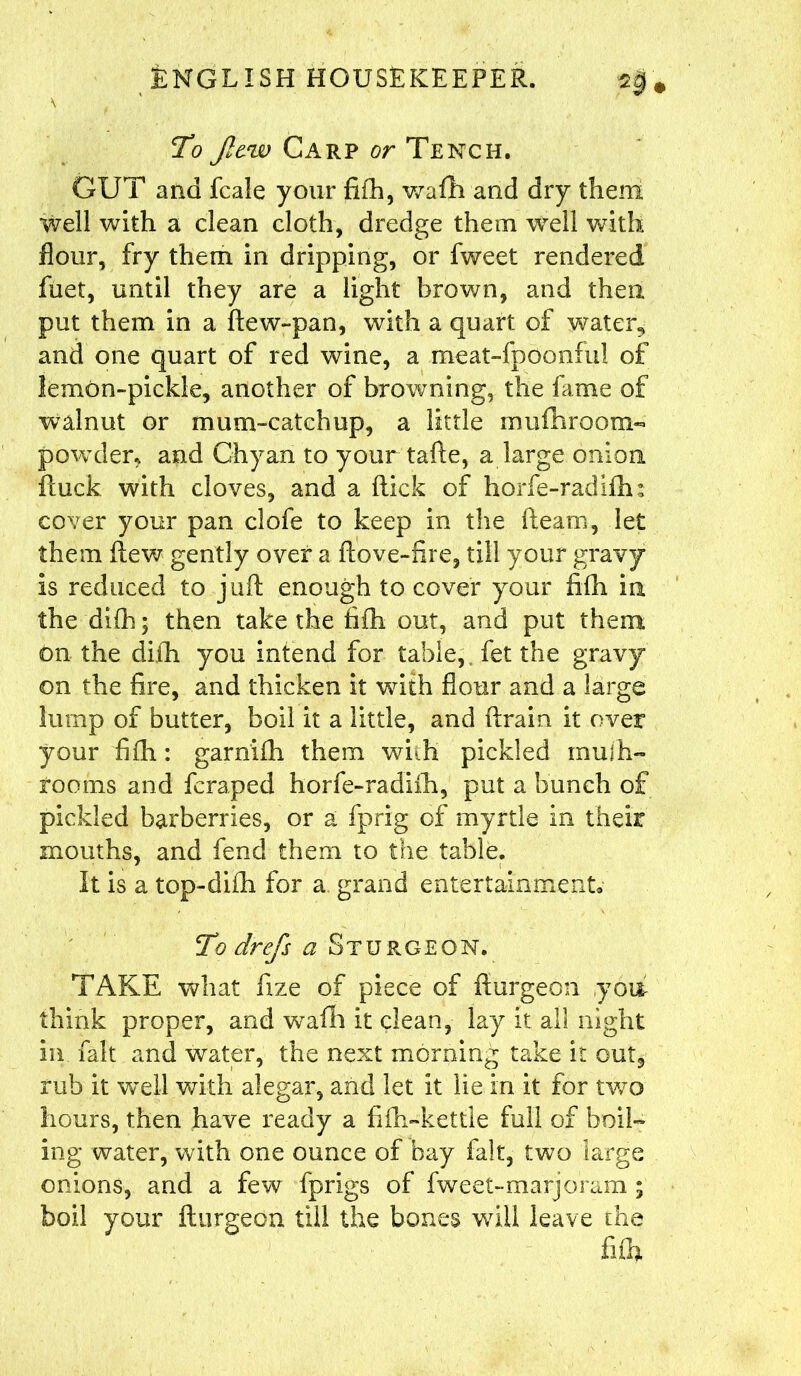 \ To Jle.w Carp or Tench. GUT and fcale your fifh, wafh and dry them well with a clean cloth, dredge them Well with flour, fry them in dripping, or fweet rendered fuet, until they are a light brown, and then put them in a flew-pan, with a quart of water, and one quart of red wine, a meat-fpoonful of lemon-pickle, another of browning, the fame of walnut or mum-catchup, a little rnufnroom- powder, and Chyan to your tafte, a large onion ftuck with cloves, and a flick of horfe-radifh: cover your pan clofe to keep in the fleam, let them flew gently over a flove-fire, till your gravy is reduced to juft enough to cover your fifh in the difh; then take the fifh out, and put them on the difh you intend for table, fet the gravy on the fire, and thicken it with flour and a large lump of butter, boil it a little, and ftrain it over your fifh: garnifh them with pickled mufh- rooms and fcraped horfe-radifh, put a bunch of pickled barberries, or a fprig of myrtle in their mouths, and fend them to the table. It is a top-difh for a grand entertainment* To drefs a Sturgeon. TAKE what fize of piece of flurgeon yon think proper, and w^afli it clean, lay it all night in fait and water, the next morning take it out, rub it well with alegar, and let it lie in it for two hours, then have ready a fifh«kettle full of boil- ing water, with one ounce of bay fait, two large onions, and a few fprigs of fweet-marjoram ; boil your flurgeon till the bones will leave the