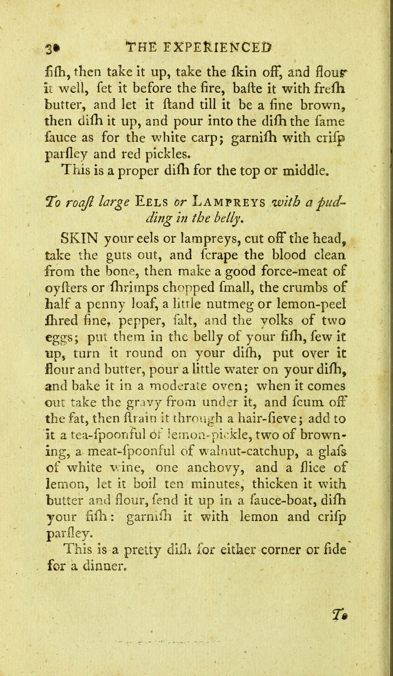 fifh, then take it up, take the {kin off, and flour it well, fet it before the fire, balte it with frefih butter, and let it ftand till it be a fine brown, then difh it up, and pour into the difn the fame fauce as for the white carp; garnifh with crifp parfley and red pickles. This is a proper difh for the top or middle. To roajl large Eels or Lampreys with a pud- ding in the belly. SKIN your eels or lampreys, cut off the head, take the guts out, and fcrape the blood clean, from the bone, then make a good force-meat of oyfters or fhrimps chopped fmall, the crumbs of half a penny loaf, a litrle nutmeg or lemon-peel fhred fine, pepper, fait, and the yolks of two eggs; put them in the belly of your fifh, few it up, turn it round on your difh, put over it flour and butter, pour a little water on your difh, and bake it in a moderate oven; when it comes out take the gravy from under it, and fcum off the fat, then {train it through a hair-fieve; add to it a t:ea~fpoonful of iemon-pickle, two of brown- ing, a meat-fpoonfui of walnut-catchup, a glafs of white v ine, one anchovy, and a {lice of lemon, let it boil ten minutes, thicken it with butter and flour, fend it up in a fauce-boat, difh your fifh: garnifh it with lemon and crifp This is a pretty diiL for either corner or fide for a dinner.