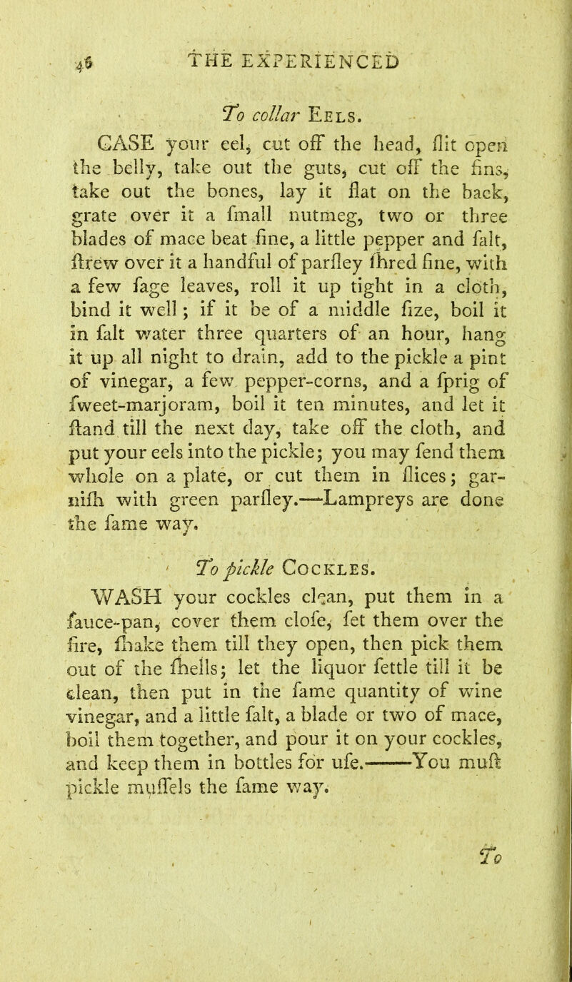 To collar Eels. CASE your eel, cut off the head, flit open the belly, take out the guts, cut ofF the fins, take out the bones, lay it flat on the back, grate over it a fmall nutmeg, two or three blades of mace beat fine, a little pepper and fait, ftrew over it a handful of parfley ihred fine, with a few fage leaves, roll it up tight in a cloth, bind it well; if it be of a middle fize, boil it In fait water three quarters of an hour, hang it up all night to drain, add to the pickle a pint of vinegar, a few pepper-corns, and a fprig of fweet-marjoram, boil it ten minutes, and let it Hand till the next day, take off the cloth, and put your eels into the pickle; you may fend them whole on a plate, or cut them in flices; gar- nifh with green parfley.—Lampreys are done the fame way. To pickle Cockles. WASH your cockles clean, put them in a fauce-pan, cover them clofe* fet them over the fire, fhake them till they open, then pick them out of the fhells; let the liquor fettle till it be dean, then put in the fame quantity of wine vinegar, and a little fait, a blade or two of mace, boil them together, and pour it on your cockles, and keep them in bottles for ufe. You muft pickle muflels the fame way.